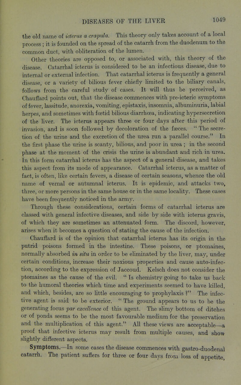 the old name of icterus a cra'pida. This theory only takes account of a local process ; it is founded on the spread of the catarrh from the duodenum to the common duct, with obhteration of the lumen. Other theories are opposed to, or associated with, this theory of the disease. Catarrhal icterus is considered to be an infectious disease, due to internal or external infection. That catarrhal icterus is frequently a general disease, or a variety of bilious fever chiefly limited to the biliary canals, follows from the careful study of cases. It will thus be perceived, as Chauffard points out, that the disease commences with pre-icteric s5nnptoms of fever, lassitude, anorexia, vomiting, epistaxis, insomnia, albuminuria, labial herpes, and sometimes with foetid bilious diarrhoea, indicating hypersecretion of the Hver. The icterus appears three or four days after this period of invasion, and is soon followed by decoloration of the faeces.  The secre- tion of the urine and the excretion of the urea run a parallel course. In the first phase the urine is scanty, bilious, and poor in urea ; in the second phase at the moment of the crisis the urine is abundant and rich in urea. In this form catarrhal icterus has the aspect of a general disease, and takes this aspect from its mode of appearance. Catarrhal icterus, as a matter of fact, is often, like certain fevers, a disease of certain seasons, whence the old name of vernal or autumnal icterus. It is epidemic, and attacks two, three, or more persons in the same house or in the same locality. These cases have been frequently noticed in the army. Through these considerations, certain forms of catarrhal icterus are classed with general infective diseases, and side by side with icterus gravis, of which they are sometimes an attenuated form. The discord, however, arises when it becomes a question of stating the cause of the infection. Chauffard is of the opinion that catarrhal icterus has its origin in the putrid poisons formed in the intestine. These poisons, or ptomaines, normally absorbed in situ in order to be eliminated by the Hver, may, under certain conditions, increase their noxious properties and cause auto-infec- tion, according to the expression of Jaccoud. Kelsch does not consider the ptomaines as the cause of the evil.  Is chemistry going to take us back to the humoral theories which time and experiments seemed to have killed, and which, besides, are so httle encouraging to prophylaxis ? The infec- tive agent is said to be exterior.  The ground appears to us to be the generating focus par excellence of this agent. The slimy bottom of ditches or of ponds seems to be the most favourable medium for the preservation and the multipUcation of this agent. All these views are acceptable a proof that infective icterus may result from multiple causes, and show shghtly different aspects. Symptoms.—In some cases the disease commences with gastro-duodenal catarrh. The patient suffers for three or four days from loss of appetite.