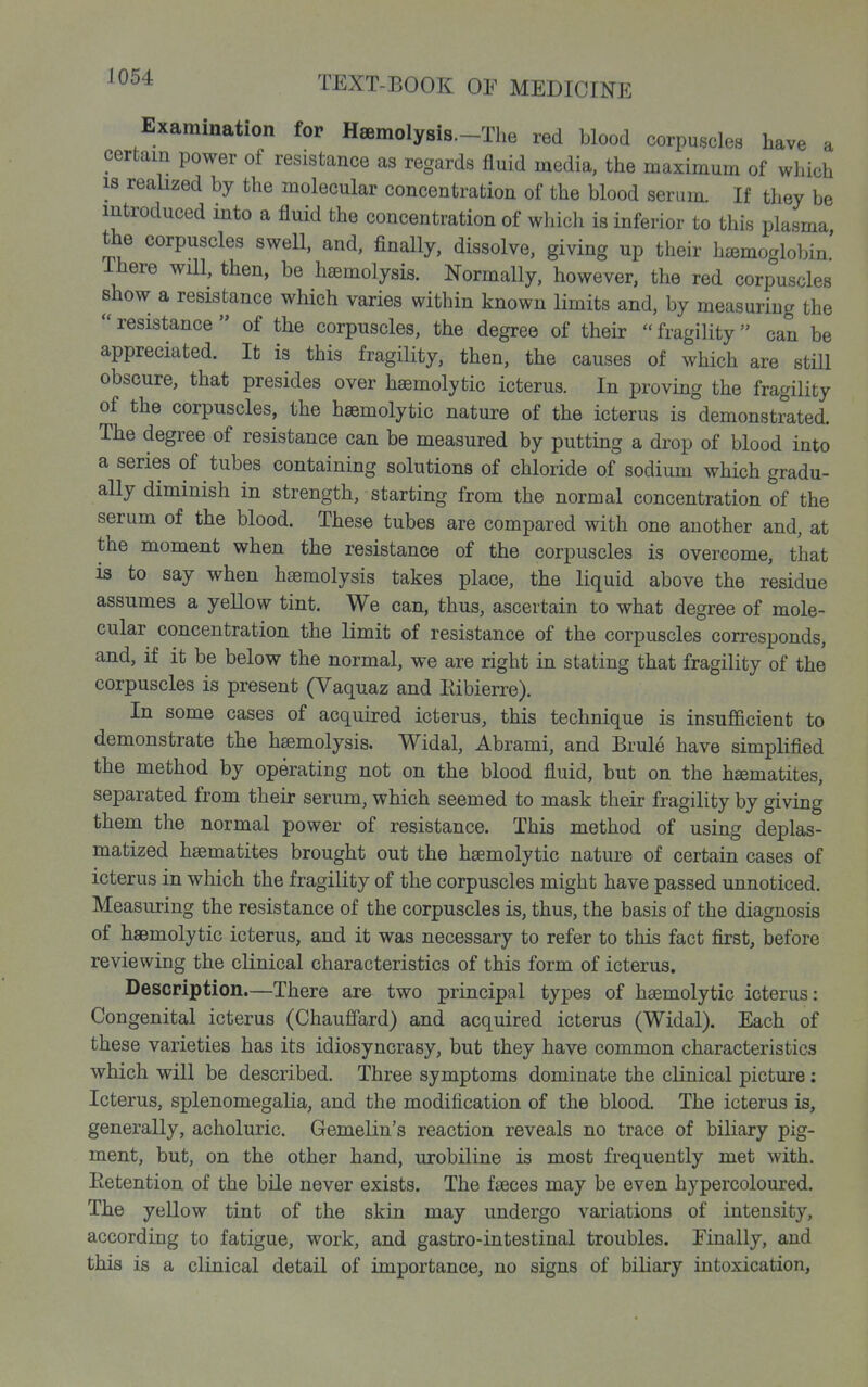 Examination for Heemolysis.-The red blood corpuscles have a certain power of resistance as regards fluid media, the maximum of which IS realized by the molecular concentration of the blood serum. If they be introduced mto a fluid the concentration of which is inferior to this plasma the corpuscles swell, and, finally, dissolve, giving up their h£emoglobin.' There will, then, be haemolysis. Normally, however, the red corpuscles show a resistance which varies within known limits and, by measuring the  resistance  of the corpuscles, the degree of their  fragility can be appreciated. It is this fragiUty, then, the causes of which are still obscure, that presides over haemolytic icterus. In proving the fragility of the corpuscles, the haemolytic nature of the icterus is demonstrated. The degree of resistance can be measured by putting a drop of blood into a series of tubes containing solutions of chloride of sodium which gradu- ally diminish in strength, starting from the normal concentration of the serum of the blood. These tubes are compared with one another and, at the moment when the resistance of the corpuscles is overcome, that is to say when haemolysis takes place, the liquid above the residue assumes a yellow tint. We can, thus, ascertain to what degree of mole- cular concentration the limit of resistance of the corpuscles corresponds, and, if it be below the normal, we are right in stating that fragility of the corpuscles is present (Vaquaz and Kibierre). In some cases of acquired icterus, this technique is insufficient to demonstrate the htemolysis. Widal, Abrami, and Brule have simplified the method by operating not on the blood fluid, but on the hematites, separated from their serum, which seemed to mask their fragility by giving them the normal power of resistance. This method of using deplas- matized haematites brought out the haemolytic nature of certain cases of icterus in which the fragility of the corpuscles might have passed unnoticed. Measuring the resistance of the corpuscles is, thus, the basis of the diagnosis of haemolytic icterus, and it was necessary to refer to this fact first, before reviewing the clinical characteristics of this form of icterus. Description.—There are two principal types of haemolytic icterus: Congenital icterus (Chauffard) and acquired icterus (Widal). Each of these varieties has its idiosyncrasy, but they have common characteristics which will be described. Three symptoms dominate the clinical picture : Icterus, splenomegalia, and the modification of the blood. The icterus is, generally, acholuric. Gemelin's reaction reveals no trace of biliary pig- ment, but, on the other hand, urobiline is most frequently met with. Eetention of the bile never exists. The faeces may be even hypercoloured. The yellow tint of the skin may undergo variations of intensity, according to fatigue, work, and gastro-intestinal troubles. Finally, and this is a clinical detail of importance, no signs of biliary intoxication,