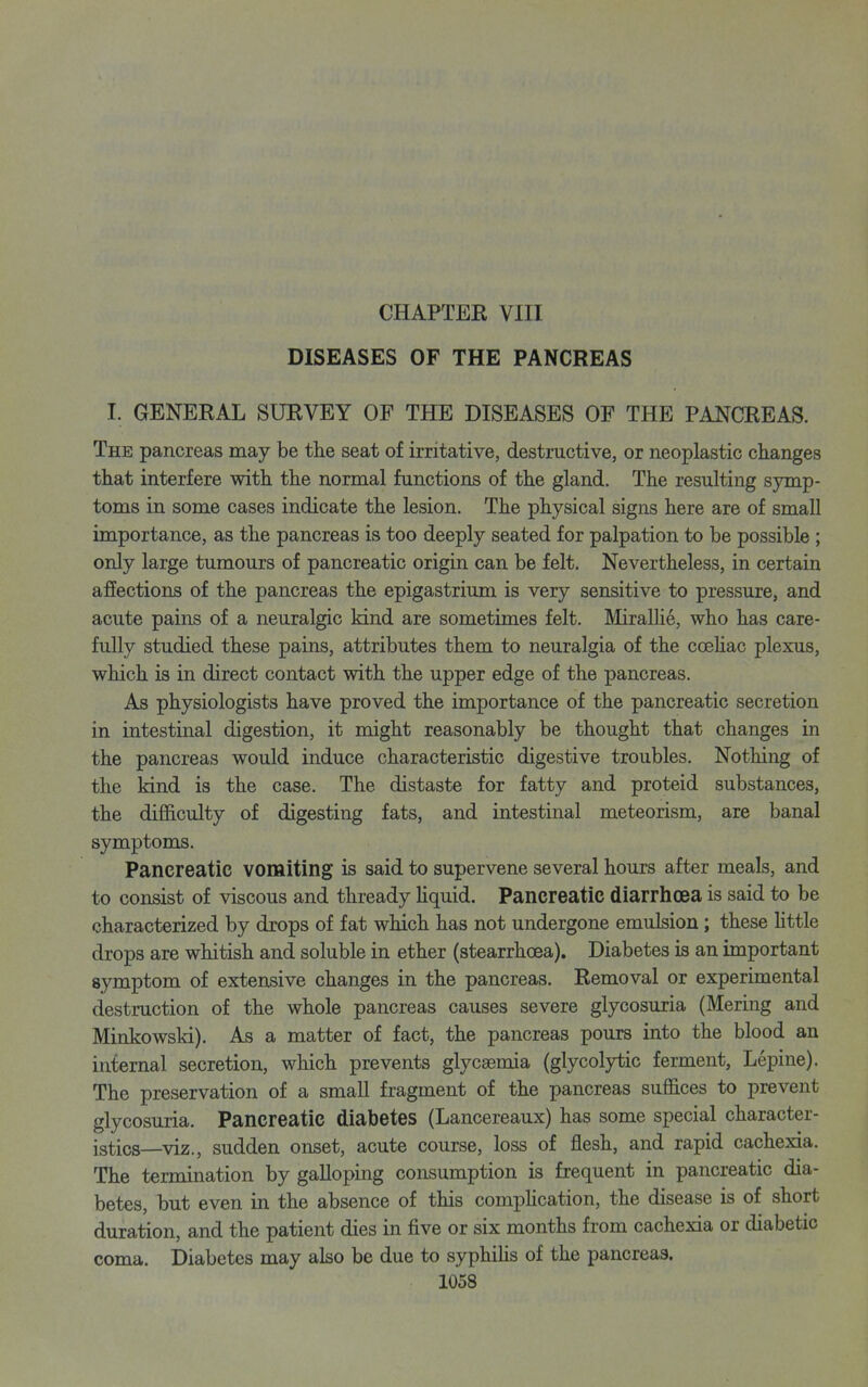 CHAPTER VIII DISEASES OF THE PANCREAS I. GENERAL SURVEY OF THE DISEASES OF THE PANCREAS. The pancreas may be the seat of irritative, destructive, or neoplastic changes that interfere with the normal functions of the gland. The resulting symp- toms in some cases indicate the lesion. The physical signs here are of small importance, as the pancreas is too deeply seated for palpation to be possible ; only large tumours of pancreatic origin can be felt. Nevertheless, in certain affections of the pancreas the epigastrium is very sensitive to pressure, and acute pains of a neuralgic kind are sometimes felt. Miralhe, who has care- fully studied these pains, attributes them to neuralgia of the coeKac plexus, which is in direct contact with the upper edge of the pancreas. As physiologists have proved the importance of the pancreatic secretion in intestinal digestion, it might reasonably be thought that changes in the pancreas would induce characteristic digestive troubles. Nothing of the kind is the case. The distaste for fatty and proteid substances, the difiS.culty of digesting fats, and intestinal meteorism, are banal symptoms. Pancreatic vomiting is said to supervene several hours after meals, and to consist of viscous and thready Uquid. Pancreatic diarrhoea is said to be characterized by drops of fat which has not undergone emulsion; these Httle drops are whitish and soluble in ether (stearrhoea). Diabetes is an important symptom of extensive changes in the pancreas. Removal or experimental destruction of the whole pancreas causes severe glycosuria (Mering and Minkowski). As a matter of fact, the pancreas pours into the blood an internal secretion, which prevents glycsemia (glycolytic ferment, Lepine). The preservation of a small fragment of the pancreas suffices to prevent glycosuria. Pancreatic diabetes (Lancereaux) has some special character- istics—viz., sudden onset, acute course, loss of flesh, and rapid cachexia. The termination by galloping consumption is frequent in pancreatic dia- betes, but even in the absence of this compHcation, the disease is of short duration, and the patient dies in five or six months from cachexia or diabetic coma. Diabetes may also be due to syphiUs of the pancreas.