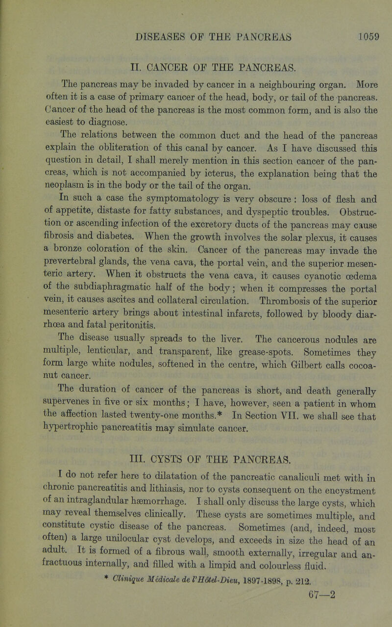 II. CANCER OF THE PANCREAS. The pancreas may be invaded by cancer in a neighbouring organ. More often it is a case of primary cancer of the head, body, or tail of the pancreas. Cancer of the head of the pancreas is the most common form, and is also the easiest to diagnose. The relations between the common duct and the head of the pancreas explain the obhteration of this canal by cancer. As I have discussed this question in detail, I shall merely mention in this section cancer of the pan- creas, which is not accompanied by icterus, the explanation being that the neoplasm is in the body or the tail of the organ. In such a case the symptomatology is very obscure: loss of flesh and of appetite, distaste for fatty substances, and dyspeptic troubles. Obstruc- tion or ascending infection of the excretory ducts of the pancreas may cause fibrosis and diabetes. When the growth involves the solar plexus, it causes a bronze coloration of the skin. Cancer of the pancreas may invade the prevertebral glands, the vena cava, the portal vein, and the superior mesen- teric artery. When it obstructs the vena cava, it causes cyanotic oedema of the subdiaphragmatic half of the body; when it compresses the portal vein, it causes ascites and collateral circulation. Thrombosis of the superior mesenteric artery brings about intestinal infarcts, followed by bloody diar- rhoea and fatal peritonitis. The disease usually spreads to the liver. The cancerous nodules are multiple, lenticular, and transparent, Hke grease-spots. Sometimes they form large white nodules, softened in the centre, which Gilbert calls cocoa- nut cancer. The duration of cancer of the pancreas is short, and death generally supervenes in five or six months; I have, however, seen a patient in whom the afEection lasted twenty-one months.* In Section VII. we shall see that hypertrophic pancreatitis may simulate cancer. III. CYSTS OF THE PANCREAS. I do not refer here to dilatation of the pancreatic canaUcuU met with in chronic pancreatitis and Hthiasis, nor to cysts consequent on the encystment of an intraglandular haemorrhage. I shall only discuss the large cysts, which may reveal themselves chnically. These cysts are sometimes multiple, and constitute cystic disease of the pancreas. Sometimes (and, indeed, most often) a large unilocular cyst develops, and exceeds in size the head of an adult. It is formed of a fibrous wall, smooth externally, irregular and an- fractuous intemaUy, and fiHed with a hmpid and colourless fluid. * Clinique Medicale de VHotd-Dieu, 1897-1898, p. 212. 67—2