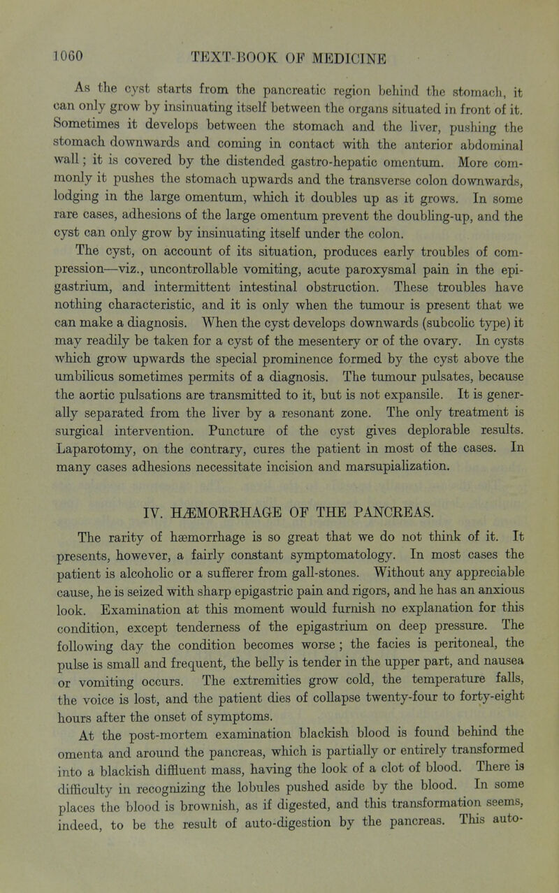 As the cyst starts from the pancreatic region behind the stomacli, it can only grow by insinuating itself between the organs situated in front of it. Sometimes it develops between the stomach and the liver, pushing the stomach downwards and coming in contact with the anterior abdominal wall; it is covered by the distended gastro-hepatic omentum. More com- monly it pushes the stomach upwards and the transverse colon downwards, lodging in the large omentum, which it doubles up as it grows. In some rare cases, adhesions of the large omentum prevent the doubHng-up, and the cyst can only grow by insinuating itseK under the colon. The cyst, on account of its situation, produces early troubles of com- pression—viz., uncontrollable vomiting, acute paroxysmal pain in the epi- gastrium, and intermittent intestinal obstruction. These troubles have nothing characteristic, and it is only when the tumour is present that we can make a diagnosis. When the cyst develops downwards (subcohc type) it may readily be taken for a cyst of the mesentery or of the ovary. In cysts which grow upwards the special prominence formed by the cyst above the umbihcus sometimes permits of a diagnosis. The tumour pulsates, because the aortic pulsations are transmitted to it, but is not expansile. It is gener- ally separated from the liver by a resonant zone. The only treatment is surgical intervention. Puncture of the cyst gives deplorable results. Laparotomy, on the contrary, cures the patient in most of the cases. In many cases adhesions necessitate incision and marsupiaUzation. IV. HAEMORRHAGE OF THE PANCREAS. The rarity of haemorrhage is so great that we do not think of it. It presents, however, a fairly constant symptomatology. In most cases the patient is alcohohc or a sulSerer from gall-stones. Without any appreciable cause, he is seized with sharp epigastric pain and rigors, and he has an anxious look. Examination at this moment would furnish no explanation for this condition, except tenderness of the epigastrium on deep pressure. The following day the condition becomes worse; the facies is peritoneal, the pulse is small and frequent, the belly is tender in the upper part, and nausea or vomiting occurs. The extremities grow cold, the temperature falls, the voice is lost, and the patient dies of collapse twenty-four to forty-eight hours after the onset of symptoms. At the post-mortem examination blackish blood is found behind the omenta and around the pancreas, which is partially or entirely transformed into a blacldsh diffluent mass, having the look of a clot of blood. There is difficulty in recognizing the lobules pushed aside by the blood. In some places the blood is brownish, as if digested, and this transformation seems, indeed, to be the result of auto-digestion by the pancreas. This auto-