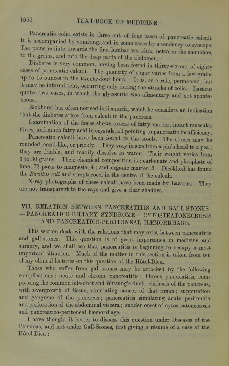 Pancreatic colic exists m three out of four cases of pancreatic calculi It IS acoompamed by vomiting, and in some cases by a tendency to syncope' ilie pams radiate towards the first lumbar vertebra, between the shoulders to the groins, and into the deep parts of the abdomen. Diabetes is very common, having been found in thirty-six out of eighty cases of pancreatic calcuU. The quantity of sugar varies from a few grains up to 15 ounces in the twenty-four hours. It is, as a rule, permanent, but It may be intermittent, occurring only during the attacks of coUc. Lazarus quotes two cases, m which the glycosuria was aHmentary and not sponta- neous. - Eickhorst has often noticed indicanuria, which he considers an indication that the diabetes arises from calculi in the pancreas. Examination of the fseces shows excess of fatty matter, intact muscular fibres, and much fatty acid in crystals, all pointing to pancreatic insufficiency. Pancreatic calcuU have been found in the stools. The stones may be rounded, coral-Uke, or prickly. They vary in size from a pin's head to a pea ; they are friable, and readily dissolve in water. Their weight varies from 3 to 30 grains. Their chemical composition is : carbonate and phosphate of lime, 72 parts to magnesia, 4; and organic matter, 3. Dieckhoff has found the Bacillus coli and streptococci in the centre of the calculi. X-ray photographs of these oalcuH have been made by Lazarus. They are not transparent to the rays and give a clear shadow. VII. KELATION BETWEEN PANCREATITIS AND GALL-STONES - PANCREATICO-BILIARY SYNDROME — CYTOSTEATONECROSIS AND PANCREATICO-PERITONEAL HEMORRHAGE. This section deals with the relations that may exist between pancreatitis and gaU-stones. This question is of great importance in medicine and surgery, and we shall see that pancreatitis is beginning to occupy a most important situation. Much of the matter in this section is taken from ten of my cUnical lectures on this question at the Hotel-Dieu. Those who suffer from gall-stones may be attacked by the following complications : acute and chronic pancreatitis; fibrous pancreatitis, com- pressing the common bile-duct and Wirsung's duct; cirrhosis of the pancreas, with overgrowth of tissue, simulating cancer of that organ; suppuration and gangrene of the pancreas; pancreatitis simulating acute peritonitis and perforation of the abdominal viscera; sudden onset of cytosteatonecrosis and pancreatico-peritoneal haemorrhage. I have thought it better to discuss this question under Diseases of the Pancreas, and not under Gall-Stones, first giving a resume of a case at the Hotel-Dieu;