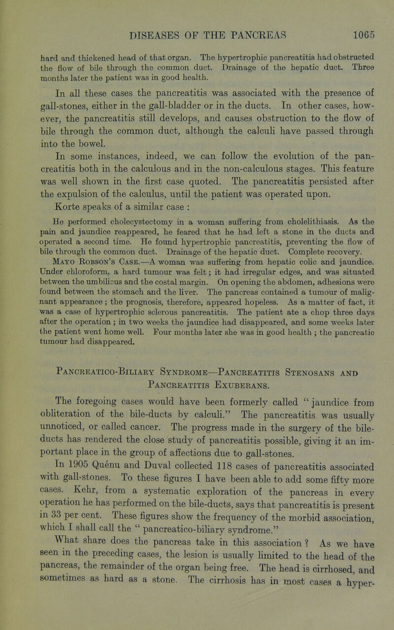 hard and thickened head of that organ. The hypertrophic pancreatitis had obstructed the flow of bile through the common duct. Drainage of the hepatic duct. Three months later the patient was in good health. In aU ttese cases the pancreatitis was associated witli the presence of gall-stones, either in the gall-bladder or in the ducts. In other cases, how- ever, the pancreatitis still develops, and causes obstruction to the flow of bile through the common duct, although the calcuU have passed through into the bowel. In some instances, indeed, we can foUow the evolution of the pan- creatitis both in the calculous and in the non-calculous stages. This feature was well shown in the first case quoted. The pancreatitis persisted after the expulsion of the calculus, until the patient was operated upon. Korte speaks of a similar case : He performed cholecystectomy in a woman suffering from cholelithiasis. As the pain and jaundice reappeared, he feared that he had left a stone in the ducts and operated a second time. He found hypertrophic pancreatitis, preventing the flow of bile through the common duct. Drainage of the hepatic duct. Complete recovery. Mayo Robson's Case.—A woman was suffering from hepatic coUc and jaundice. Under chloroform., a hard tumoixr was felt; it had irregular edges, and was situated between the imibihcus and the costal margin. On opening the abdomen, adhesions were found between the stomach and the liver. The pancreas contained a tumour of malig- nant appearance; the prognosis, therefore, appeared hopeless. As a matter of fact, it was a case of hypertrophic sclerous pancreatitis. The patient ate a chop three days after the operation; in two weeks the jaundice had disappeared, and some weeks later the patient went home well. Four months later she was in good health ; the pancreatio tumour had disappeared. Pancreatico-Biliary Syndrome—Pancreatitis Stenosans and Pancreatitis Exuberans. The foregoing cases would have been formerly called jaundice from obhteration of the bile-ducts by calcuh. The pancreatitis was usually unnoticed, or called cancer. The progress made in the surgery of the bile- ducts has rendered the close study of pancreatitis possible, giving it an im- portant place in the group of affections due to gall-stones. In 1905 Quenu and Duval collected 118 cases of pancreatitis associated with gall-stones. To these figures I have been able to add some fifty more cases. Kehr, from a systematic exploration of the pancreas in every operation he has performed on the bile-ducts, says that pancreatitis is present m 33 per cent. These figures show the frequency of the morbid association, which I shall call the  pancreatico-bihary syndrome. What share does the pancreas take in this association ? As we have seen in the preceding cases, the lesion is usually limited to the head of the pancreas, the remainder of the organ being free. The head is cirrhosed, and sometimes as hard as a stone. The cirrhosis has in most cases a h^er-