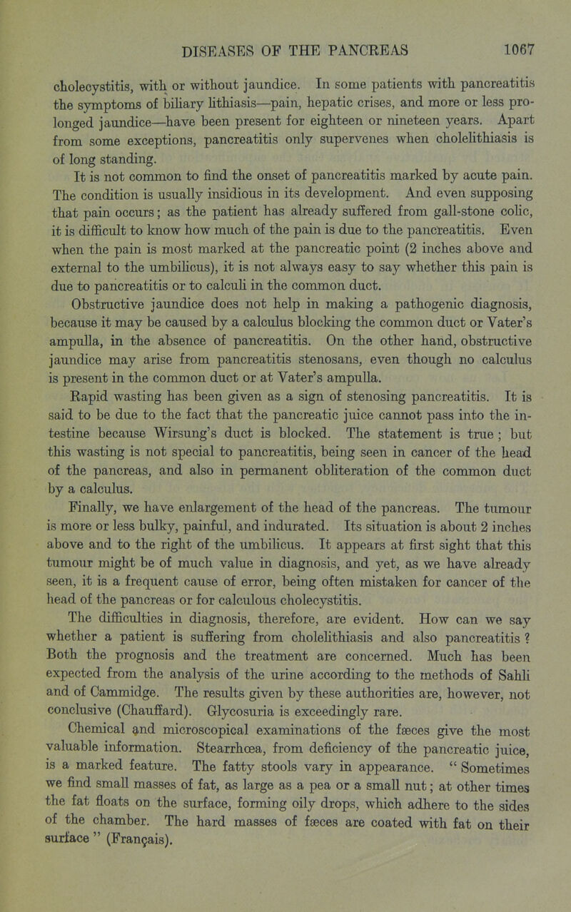 cholecystitis, with or without jaundice. In some patients with pancreatitis the symptoms of bihary hthiasis—pain, hepatic crises, and more or less pro- longed jaundice—^have been present for eighteen or nineteen years. Apart from some exceptions, pancreatitis only supervenes when cholehthiasis is of long standing. It is not common to find the onset of pancreatitis marked by acute pain. The condition is usually insidious in its development. And even supposing that pain occurs; as the patient has already suffered from gall-stone coHc, it is diflS.cult to know how much of the pain is due to the pancreatitis. Even when the pain is most marked at the pancreatic point (2 inches above and external to the umbihcus), it is not always easy to say whether this pain is due to pancreatitis or to calcuh in the common duct. Obstructive jaundice does not help in making a pathogenic diagnosis, because it may be caused by a calculus blocking the common duct or Vater's ampulla, in the absence of pancreatitis. On the other hand, obstructive jaundice may arise from pancreatitis stenosans, even though no calculus is present in the common duct or at Vater's ampulla. Rapid wasting has been given as a sign of stenosing pancreatitis. It is said to be due to the fact that the pancreatic juice cannot pass into the in- testine because Wirsung's duct is blocked. The statement is true; but this wasting is not special to pancreatitis, being seen in cancer of the head of the pancreas, and also in permanent obhteration of the common duct by a calculus. Finally, we have enlargement of the head of the pancreas. The tumour is more or less bulky, painful, and indurated. Its situation is about 2 inches above and to the right of the umbihcus. It appears at first sight that this tumour might be of much value in diagnosis, and yet, as we have already seen, it is a frequent cause of error, being often mistaken for cancer of the head of the pancreas or for calculous cholecystitis. The difficulties in diagnosis, therefore, are evident. How can we say whether a patient is suffering from cholehthiasis and also pancreatitis ? Both the prognosis and the treatment are concerned. Much has been expected from the analysis of the urine according to the methods of Sahli and of Cammidge. The results given by these authorities are, however, not conclusive (Chauffard). Glycosuria is exceedingly rare. Chemical and microscopical examinations of the faeces give the most valuable information. Stearrhcea, from deficiency of the pancreatic juice, is a marked feature. The fatty stools vary in appearance.  Sometimes we find small masses of fat, as large as a pea or a small nut; at other times the fat floats on the surface, forming oily drops, which adhere to the sides of the chamber. The hard masses of faeces are coated with fat on their surface  (Fran9ai8).