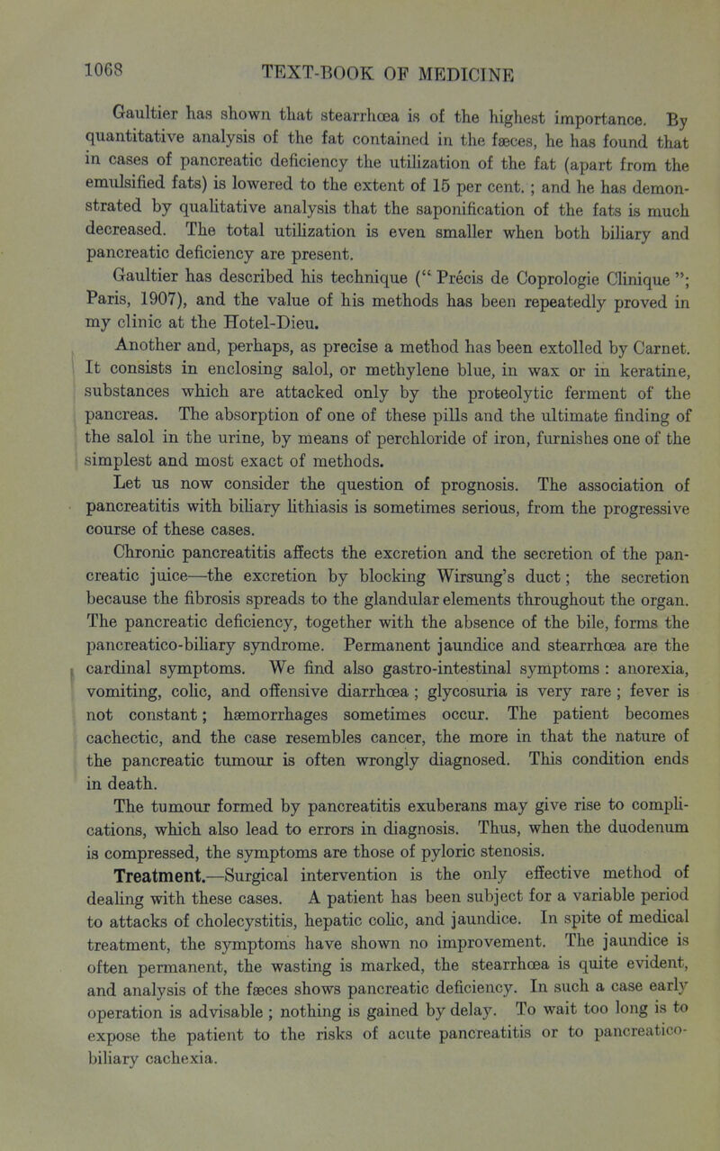 Gaultier has shown that stearrhoea is of the highest importance. By quantitative analysis of the fat contained in the faeces, he has found that in cases of pancreatic deficiency the utiUzation of the fat (apart from the emulsified fats) is lowered to the extent of 15 per cent. ; and he has demon- strated by quahtative analysis that the saponification of the fats is much decreased. The total utihzation is even smaller when both bihary and pancreatic deficiency are present. Gaultier has described his technique ( Precis de Coprologie Clinique Paris, 1907), and the value of his methods has been repeatedly proved in my clinic at the Hotel-Dieu. I Another and, perhaps, as precise a method has been extolled by Garnet. \ It consists in enclosing salol, or methylene blue, in wax or in keratin e, substances which are attacked only by the proteolytic ferment of the pancreas. The absorption of one of these pills and the ultimate finding of the salol in the urine, by means of perchloride of iron, furnishes one of the : simplest and most exact of methods. Let us now consider the question of prognosis. The association of pancreatitis with bihary Uthiasis is sometimes serious, from the progressive course of these cases. Chronic pancreatitis affects the excretion and the secretion of the pan- creatic juice—the excretion by blocking Wirsung's duct; the secretion because the fibrosis spreads to the glandular elements throughout the organ. The pancreatic deficiency, together with the absence of the bile, forms the pancreatico-biHary syndrome. Permanent jaundice and stearrhoea are the I cardinal symptoms. We find also gastro-intestinal symptoms : anorexia, vomiting, colic, and offensive diarrhoea ; glycosuria is very rare; fever is not constant; haemorrhages sometimes occur. The patient becomes cachectic, and the case resembles cancer, the more in that the nature of the pancreatic tumour is often wrongly diagnosed. This condition ends in death. The tumour formed by pancreatitis exuberans may give rise to compU- cations, which also lead to errors in diagnosis. Thus, when the duodenum is compressed, the symptoms are those of pyloric stenosis. Treatment.—Surgical intervention is the only effective method of deahng with these cases. A patient has been subject for a variable period to attacks of cholecystitis, hepatic cohc, and jaundice. In spite of medical treatment, the symptoms have shown no improvement. The jaundice is often permanent, the wasting is marked, the stearrhoea is quite evident, and analysis of the faeces shows pancreatic deficiency. In such a case early operation is advisable ; nothing is gained by delay. To wait too long is to expose the patient to the risks of acute pancreatitis or to pancreatico- biliary cachexia.