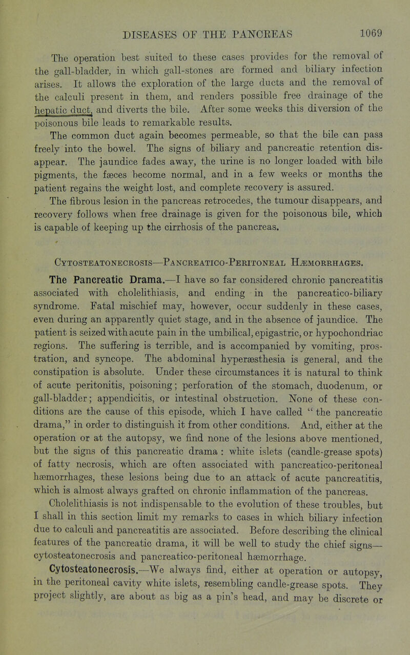 The operation best suited to these cases provides for the removal of the gall-bladder, in which gall-stones are formed and biliary infection arises. It allows the exploration of the large ducts and the removal of the calculi present in them, and renders possible free drainage of the hepatic duct^ and diverts the bile. After some weeks this diversion of the poisonous bile leads to remarkable results. The common duct again becomes permeable, so that the bile can pass freely into the bowel. The signs of bihary and pancreatic retention dis- appear. The jaundice fades away, the urine is no longer loaded with bile pigments, the fasces become normal, and in a few weeks or months the patient regains the weight lost, and complete recovery is assured. The fibrous lesion in the pancreas retrocedes, the tumour disappears, and recovery follows when free drainage is given for the poisonous bile, which is capable of keeping up the cirrhosis of the pancreas. * Cytosteatonecrosis—Pancreatico-Peritoneal Hemorrhages. The Pancreatic Drama.—I have so far considered chronic pancreatitis associated with cholehthiasis, and ending in the pancreatico-biliary syndrome. Fatal mischief may, however, occur suddenly in these cases, even during an apparently quiet stage, and in the absence of jaundice. The patient is seized with acute pain in the umbihcal, epigastric, or hypochondriac regions. The suffering is terrible, and is accompanied by vomiting, pros- tration, and syncope. The abdominal hypersBsthesia is general, and the constipation is absolute. Under these circumstances it is natural to think of acute peritonitis, poisoning; perforation of the stomach, duodenum, or gall-bladder; appendicitis, or intestinal obstruction. None of these con- ditions are the cause of this episode, which I have called  the pancreatic drama, in order to distinguish it from other conditions. And, either at the operation or at the autopsy, we find none of the lesions above mentioned, but the signs of this pancreatic drama : white islets (candle-grease spots) of fatty necrosis, which are often associated with pancreatico-peritoneal haemorrhages, these lesions being due to an attack of acute pancreatitis, which is almost always grafted on chronic inflammation of the pancreas. Cholelithiasis is not indispensable to the evolution of these troubles, but I shall in this section hmit my remarks to cases in which bihary infection due to calcuh and pancreatitis are associated. Before describing the clinical features of the pancreatic drama, it will be well to study the chief signs cytosteatonecrosis and pancreatico-peritoneal haemorrhage. Cytosteatonecrosis.—We always find, either at operation or autopsy, in the peritoneal cavity white islets, resembhng candle-grease spots. They project shghtly, are about as big as a pin's head, and may be discrete or