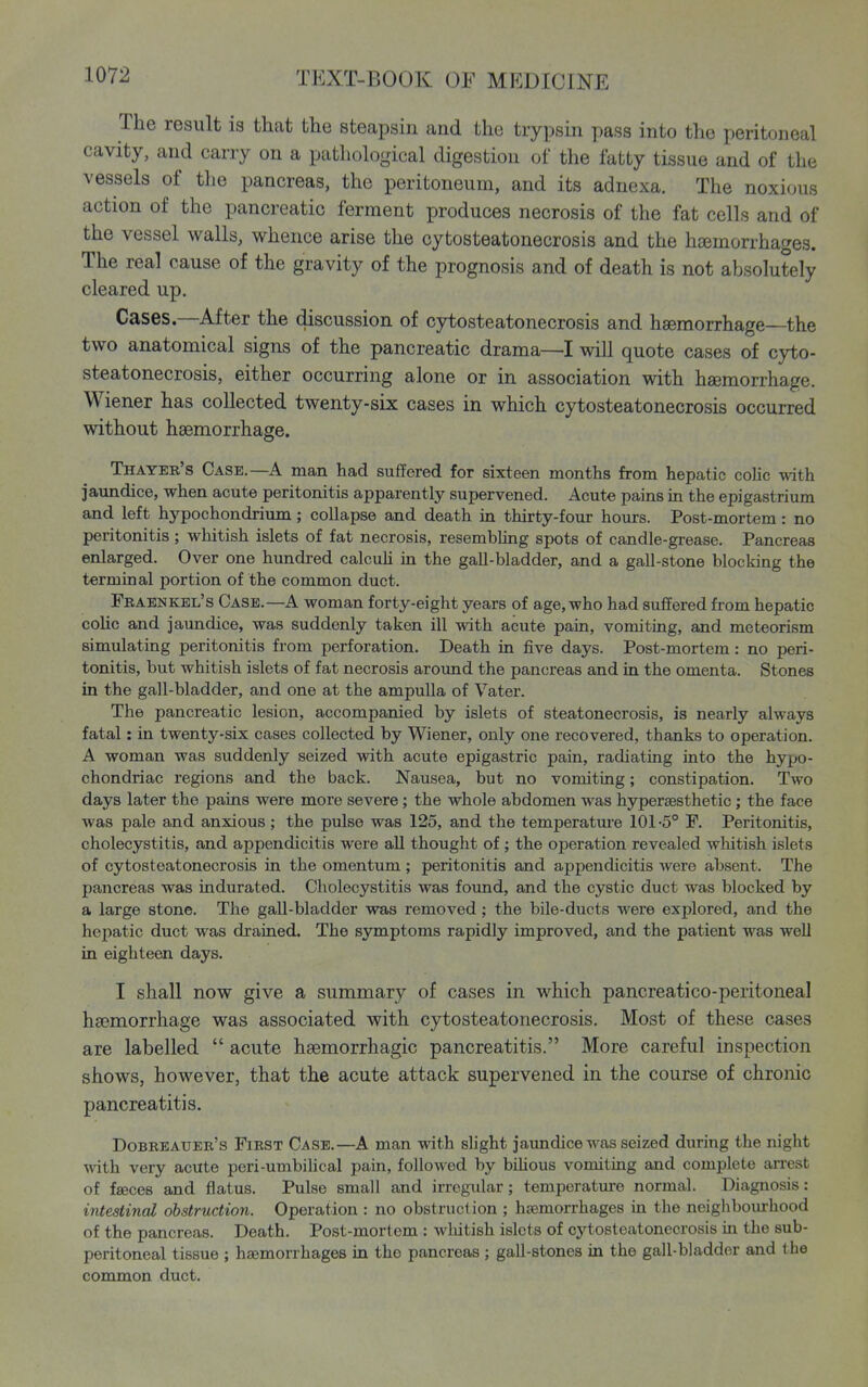 The result is that the steapsin and the trypsin pass into the peritoneal cavity, and carry on a patliological digestion of the latty tissue and of the vessels of the pancreas, the peritoneum, and its adnexa. The noxious action of the pancreatic ferment produces necrosis of the fat ceUs and of the vessel walls, whence arise the cytosteatonecrosis and the haemorrhages. The real cause of the gravity of the prognosis and of death is not absolutely cleared up. Cases.—After the discussion of cytosteatonecrosis and hsemorrhage—the two anatomical signs of the pancreatic drama—I will quote cases of cyto- steatonecrosis, either occurring alone or in association with hsemorrhage. Wiener has collected twenty-six cases in which cytosteatonecrosis occurred without hsemorrhage. Thayer's Case.—A man had suffered for sixteen months from hepatic colic with jaundice, when acute peritonitis apparently supervened. Acute pains in the epigastrium and left hypochondrium; collapse and death in thirty-four hours. Post-mortem: no peritonitis; whitish islets of fat necrosis, resembling spots of candle-grease. Pancreas enlarged. Over one hundred calcuh in the gall-bladder, and a gall-stone blocking the terminal portion of the common duct. Fraenkel's Case.—a woman forty-eight years of age, who had suffered from hepatic colic and jaundice, was suddenly taken ill with acute pain, vomiting, and meteorism simulating peritonitis from perforation. Death in five days. Post-mortem: no peri- tonitis, but whitish islets of fat necrosis around the pancreas and in the omenta. Stones in the gall-bladder, and one at the ampulla of Vater. The pancreatic lesion, accompanied by islets of steatonecrosis, is nearly always fatal: in twenty-six cases collected by Wiener, only one recovered, thanks to operation. A woman was suddenly seized with acute epigastric pain, radiating into the hypo- chondriac regions and the back. Nausea, but no vomiting; constipation. Two days later the pains were more severe; the whole abdomen was hyperaesthetic; the face was pale and anxious; the pulse was 125, and the temperatm-e 101-5° F. Peritonitis, cholecystitis, and appendicitis were all thought of ; the operation revealed whitish islets of cytosteatonecrosis in the omentum ; peritonitis and appendicitis Avere absent. The pancreas was indurated. Cholecystitis was foimd, and the cystic duct was blocked by a large stone. The gall-bladder was removed; the bile-ducts were explored, and the hepatic duct was drained. The symptoms rapidly improved, and the patient was well in eighteen days. I shall now give a summary of cases in which pancreatico-peritoneal hsemorrhage was associated with cytosteatonecrosis. Most of these cases are labelled  acute hsemorrhagic pancreatitis. More careful inspection shows, however, that the acute attack supervened in the course of chronic pancreatitis. Dobreauer's First Case.—A man with slight jaundice was seized during the night mth very acute peri-umbilical pain, followed by bilious vomiting and complete arrest of faeces and flatus. Pulse small and irregular; temperature normal. Diagnosis: intestinal obstruction. Operation : no obstruction ; haemorrhages in the neighbourhood of the pancreas. Death. Post-mortem : wliitish islets of cytosteatonecrosis in the sub- peritoneal tissue ; haemorrhages in the pancreas ; gall-stones in the gall-bladder and the common duct.
