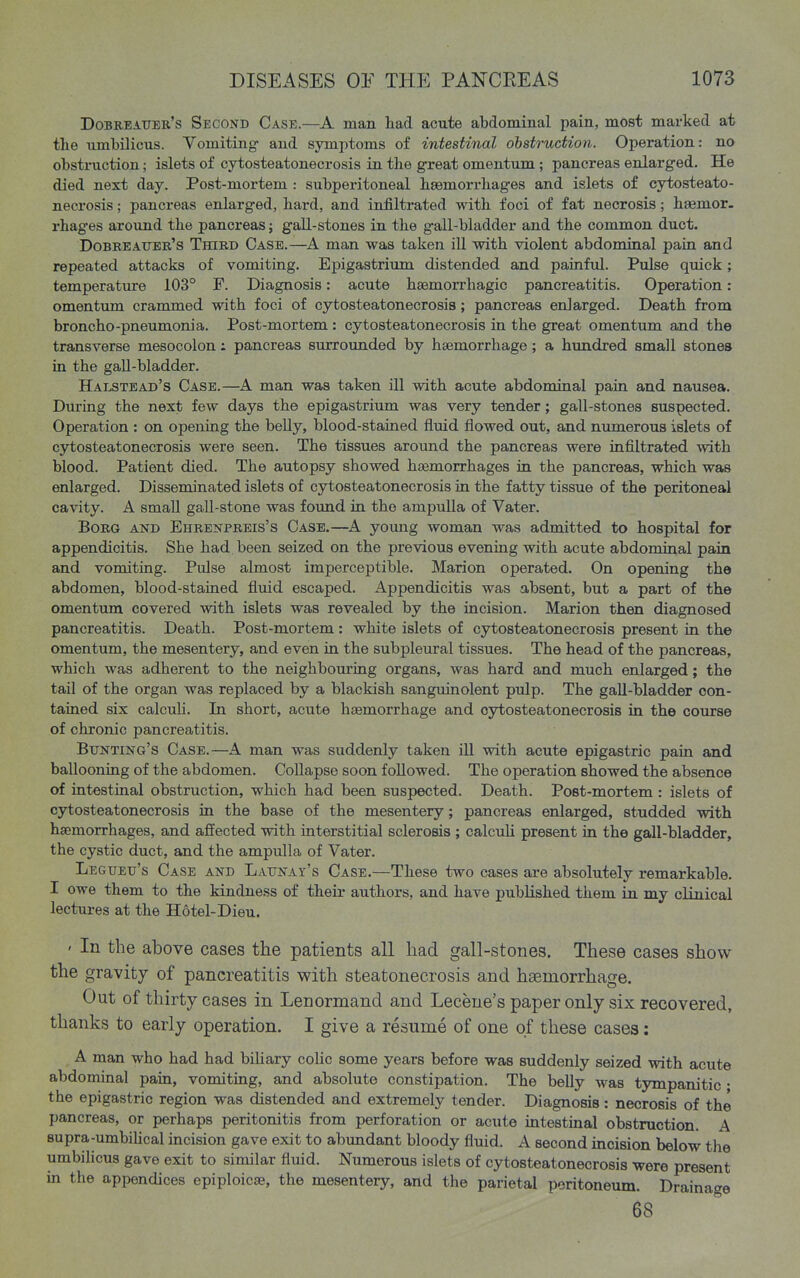 Dobreauer's Second Case.—A man had acute abdominal pain, most marked at the umbilicus. Vomiting and symptoms of intestinal obstruction. Operation: no obstmction; islets of cytosteatonecrosis in the great omentum ; pancreas enlarged. He died next day. Post-mortem : subperitoneal hsemorrhages and islets of cytosteato- necrosis ; pancreas enlarged, hard, and infiltrated with foci of fat necrosis; hsemor. rhages around the pancreas; gall-stones in the gall-bladder and the common duct. Dobreauer's Third Case.—A man was taken ill with violent abdominal pain and repeated attacks of vomiting. Epigastrium distended and painfid. Pulse quick; temperature 103° F. Diagnosis: acute haemorrhagic pancreatitis. Operation: omentum crammed with foci of cytosteatonecrosis; pancreas enlarged. Death from broncho-pneumonia. Post-mortem : cytosteatonecrosis in the great omentum and the transverse mesocolon i pancreas surrounded by haemorrhage; a hundred small stones in the gaU-bladder. Halstead's Case.—A man was taken ill with acute abdominal pain and nausea. During the next few days the epigastrium was very tender; gall-stones suspected. Operation : on openiag the belly, blood-stained fluid flowed out, and numerous islets of cytosteatonecrosis were seen. The tissues around the pancreas were infiltrated with blood. Patient died. The autopsy showed haemorrhages in the pancreas, which was enlarged. Disseminated islets of cytosteatonecrosis in the fatty tissue of the peritoneal cavity. A small gall-stone was foimd in the ampulla of Vater. BoRG and Ehrenpreis's Case.—^A yoxmg woman was admitted to hospital for appendicitis. She had been seized on the previous eveniag with acute abdomiaal pain and vomiting. Pulse almost imperceptible. Marion operated. On opening the abdomen, blood-stained fluid escaped. Appendicitis was absent, but a part of the omentum covered with islets was revealed by the incision. Marion then diagnosed pancreatitis. Death. Post-mortem : white islets of cytosteatonecrosis present in the omentum, the mesentery, and even in the subpleural tissues. The head of the pancreas, which was adherent to the neighbouring organs, was hard and much enlarged; the tail of the organ was replaced by a blackish sanguinolent pulp. The gall-bladder con- tained six calcuh. In short, acute haemorrhage and cytosteatonecrosis in the course of chronic pancreatitis. Bunting's Case.—A man was suddenly taken ill with acute epigastric pain and ballooning of the abdomen. CoUapse soon followed. The operation showed the absence of intestinal obstruction, which had been suspected. Death. Post-mortem: islets of cytosteatonecrosis in the base of the mesentery; pancreas enlarged, studded with haemorrhages, and affected with interstitial sclerosis ; calcuh present ia the gall-bladder, the cystic duct, and the ampulla of Vater. Legueu's Case and Launat's Case.—These two cases are absolutely remarkable. I owe them to the kindness of their authors, and have published them in my clinical lectures at the Hotel-Dieu. ' In the above cases the patients all had gall-stones. These cases show the gravity of pancreatitis with steatonecrosis and haemorrhage. Out of thirty cases in Lenormand and Leceue's paper only six recovered, thanks to early operation. I give a resume of one of these cases: A man who had had biUary coUc some years before was suddenly seized with acute abdominal pain, vomiting, and absolute constipation. The belly was tympanitic ; the epigastric region was distended and extremely tender. Diagnosis: necrosis of the pancreas, or perhaps peritonitis from perforation or acute intestinal obstruction. A supra-umbihcal incision gave exit to abundant bloody fluid. A second incision below the umbiUcus gave exit to similar fluid. Numerous islets of cytosteatonecrosis were present in the appendices epiploicae, the mesentery, and the parietal peritoneum. Drainage 68