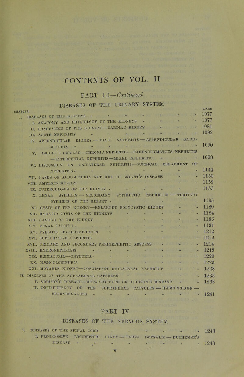 PAET 111—Continued DISEASES OF THE URINARY SYSTEM PAGE CHAPTEK I. DISEASES OF THE KIDNEYS - - '    - iU< / I. ANATOMY AND PHYSIOLOGY OF THE KIDNEYS - II. CONGESTION OF THE KIDNEYS—CARDIAC KIDNEY III. ACDTE NEPHRITIS IV. APPENDICULAR KIDNEY — TOXIC NEPHRITIS — APPENDICULAR ALBU 1077 1081 1082 MINURIA 1090 V. BRIGHT'S DISEASE —CHRONIC NEPHRITIS—PARENCHYMATOUS NEPHRITIS —INTERSTITIAL NEPHRITIS—MIXED NEPHRITIS - - - 1098 VL DISCUSSION ON UNILATERAL NEPHRITIS—SURGICAL TREATMENT OF NEPHRITIS- ....... 1144 VII. CASES OF ALBUMINURIA NOT DUE TO BF{IGHT'S DISEASE - - 1150 VIIL AMYLOID KIDNEY ■ - - - - - - 1152 TX. TUBERCULOSIS OF THE KIDNEY - - - - - - 1153 X. RENAL SYPHILIS — SECONDARY SYPHILITIC NEPHRITIS — TERTIARY SYPHILIS OF THE KIDNEY - - - - - - 1165 XI. CYSTS OF THE KIDNEY—ENLARGED POLYCYSTIC KIDNEY - - 1180 XII. HYDATID CYSTS OF THE KIDNEYS - - - - -1184 XIII. CANCER OF THE KIDNEY - - - - - - 1186 XIV. RENAL CALCULI 1191 XV. PYELITIS—PYELONEPHRITIS 1212 XVI. SUPPURATIVE NEPHRITIS - - - - - -1212 XVn. PRIMARY AND SECONDARY PERINEPHRITIC ABSCESS - - - 1214 XVIIL HYDRONEPHROSIS - - - - - - -1219 XIX. HiEMATURIA—CHYLURIA- - - - - - - 1220 XX. HEMOGLOBINURIA ....... 1223 XXI. MOVABLE KIDNEY—COEXISTENT UNILATERAL NEPHRITIS - - 1228 II. DISEASES OF THE SUPRARENAL CAPSULES - . - . . 1233 I. Addison's disease—defaced type of addison's disease - - 1233 II. insufficiency of THE SUPRARENAL CAPSULES — HAEMORRHAGE — SUPRARENALITIS - - - - - - - 1241 PART IV DISEASES OF THE NERVOUS SYSTEM I. DISEASES OF THE SPINAL CORD 1243 1. PR0GKE8SIVE LOCOMOTOR ATAXY — TABES DORSALIR — DUCHENNE's DISEASE - . . . . . . . 1243