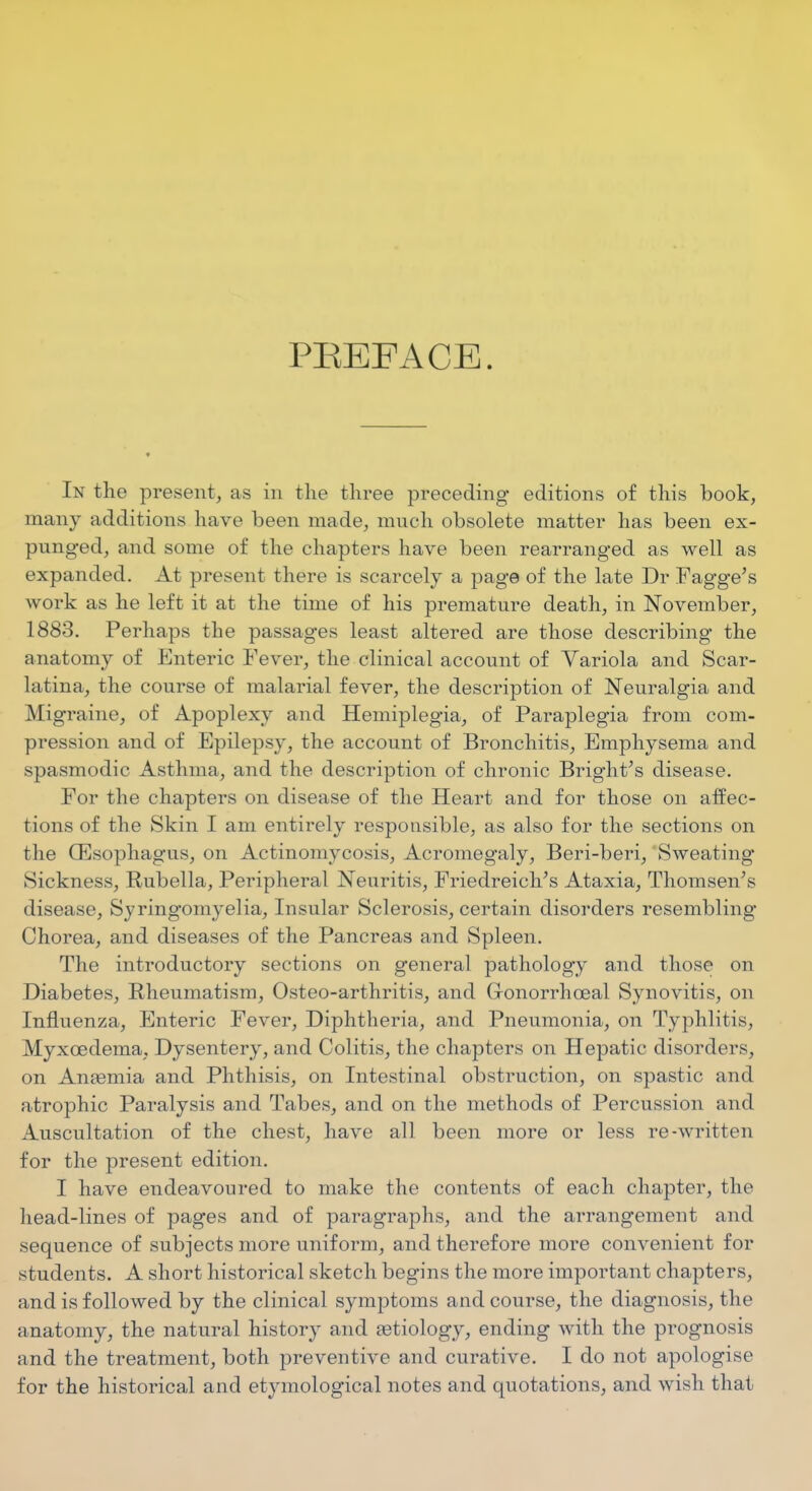 PEEFACE. In the present, as in the three preceding editions of this book, many additions have been made, much obsolete matter has been ex- punged, and some of the chapters have been rearranged as well as expanded. At present there is scarcely a page of the late Dr FaggVs work as he left it at the time of his premature death, in November, 1883. Perhaps the passages least altered are those describing the anatomy of Enteric Fever, the clinical account of Yariola and Scar- latina, the course of malarial fever, the description of Neuralgia and Migraine, of Apoplexy and Hemiplegia, of Paraplegia from com- pression and of Epilepsy, the account of Bronchitis, Emphysema and spasmodic Asthma, and the description of chronic Bright^s disease. For the chapters on disease of the Heart and for those on affec- tions of the Skin I am entirely responsible, as also for the sections on the CEsophagus, on Actinomycosis, Acromegaly, Beri-beri, Sweating Sickness, Rubella, Peripheral Neuritis, Friedreich's Ataxia, Thomson's disease, Syring'omyelia, Insular Sclerosis, certain disorders resembling Chorea, and diseases of the Pancreas and Spleen. The introductory sections on general pathology and those on Diabetes, Rheumatism, Osteo-arthritis, and Gronorrhoeal Synovitis, on Influenza, Enteric Fever, Diphtheria, and Pneumonia, on Typhlitis, Myxoedema, Dysentery, and Colitis, the chapters on Hepatic disorders, on AnEemia and Phthisis, on Intestinal obstruction, on spastic and atrophic Paralysis and Tabes, and on the methods of Percussion and Auscultation of the chest, have all been more or less re-written for the present edition. I have endeavoured to make the contents of each chapter, the head-lines of pages and of paragraphs, and the arrangement and sequence of subjects more uniform, and therefore more convenient for students. A short historical sketch begins the more important chapters, and is followed by the clinical symptoms and course, the diagnosis, the anatomy, the natural history and Eetiology, ending with the prognosis and the treatment, both preventive and curative. I do not apologise for the historical and etymological notes and quotations, and wish that