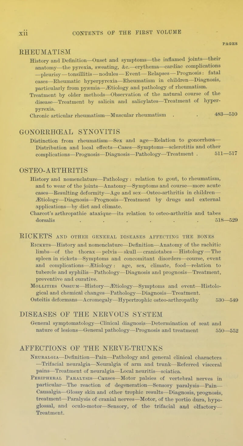 PAGES RHEUMATISM History and Definition—Onset and symptoms—the inflamed joints—their anatomy—the pyrexia, sweating, &c.—erythema—cardiac complications —pleurisy—tonsillitis—nodules—Event—Eelapses — Prognosis: fatal cases—Rheumatic hyperpyrexia—Rheumatism in children—Diagnosis, particularly from pyaemia-^Etiology and pathology of rheumatism. Treatment by older methods—Observation of the natural course of the disease—Treatment by salicin and salicylates—Treatment of hyper- pyrexia. Chronic articular rheumatism—Muscular rheumatism . . 483—510 GONORRHCEAL SYNOVITIS Distinction from rheumatism—Sex and age—Relation to gonorrhoea— Distribvition and local effects—Cases—Symptoms—sclerotitis and other complications—Prognosis—Diagnosis—Pathology—Treatment . 511—517 OSTEO-ARTHRITIS History and nomenclature—Pathology : relation to gout, to rheumatism, and to wear of the joints—Anatomy—Symptoms and course—more acute cases—Resulting deformity—Age and sex—Osteo-arthritis in children— etiology—Diagnosis—Prognosis—Treatment by drugs and external applications—by diet and climate. Charcot's arthropathie ataxiqu.e—its relation to osteo-arthritis and tabes dorsalis . . . . . . 518—529 RICKETS AND OTHER GENERAL DISEASES AFFECTING THE BONES Rickets—History and nomenclature—Definition—Anatomy of the rachitic limbs—of the thorax—pelvis — skull—craniotabes—Histology — The spleen in rickets—Symptoms and concomitant disorders—course, event and complications—J^tiology: age, sex, climate, food—relation to tubercle and syphilis—Pathology—^Diagnosis and prognosis—Treatment, preventive and curative. MoLLiTiES OssiuM—History—etiology—Symptoms and event—Histolo- gical and chemical changes—Pathology—Diagnosis—Treatment. Osteitis deformans—Acromegaly—Hypertrophic osteo-arthropathy 530—549 DISEASES OF THE NERVOUS SYSTEM Genex-al symptomatology—Clinical diagnosis—Determination of seat and nature of lesions—General pathology—Prognosis and treatment 550—552 AFFECTIONS OF THE NERVE-TRUNKS Neuralgia—Definition—Pain—Pathology and general clinical characters —Trifacial neui'algia—Neuralgia of arm and trunk—Referred visceral pains—Treatment of neu.ralgia—Local neuritis—sciatica. Peripheral Paralysis—Causes—Motor palsies of vertebral nerves in particular—The reaction of degeneration—Sensory pai-alysis—Pain— Causalgia—Glossy skin and other trophic results—Diagnosis, prognosis, treatment—Paralysis of cranial nerves—Motor, of the portio dura, hypo- glossal, and oculo-motor—Sensory, of the trifacial and olfactory— Treatment.