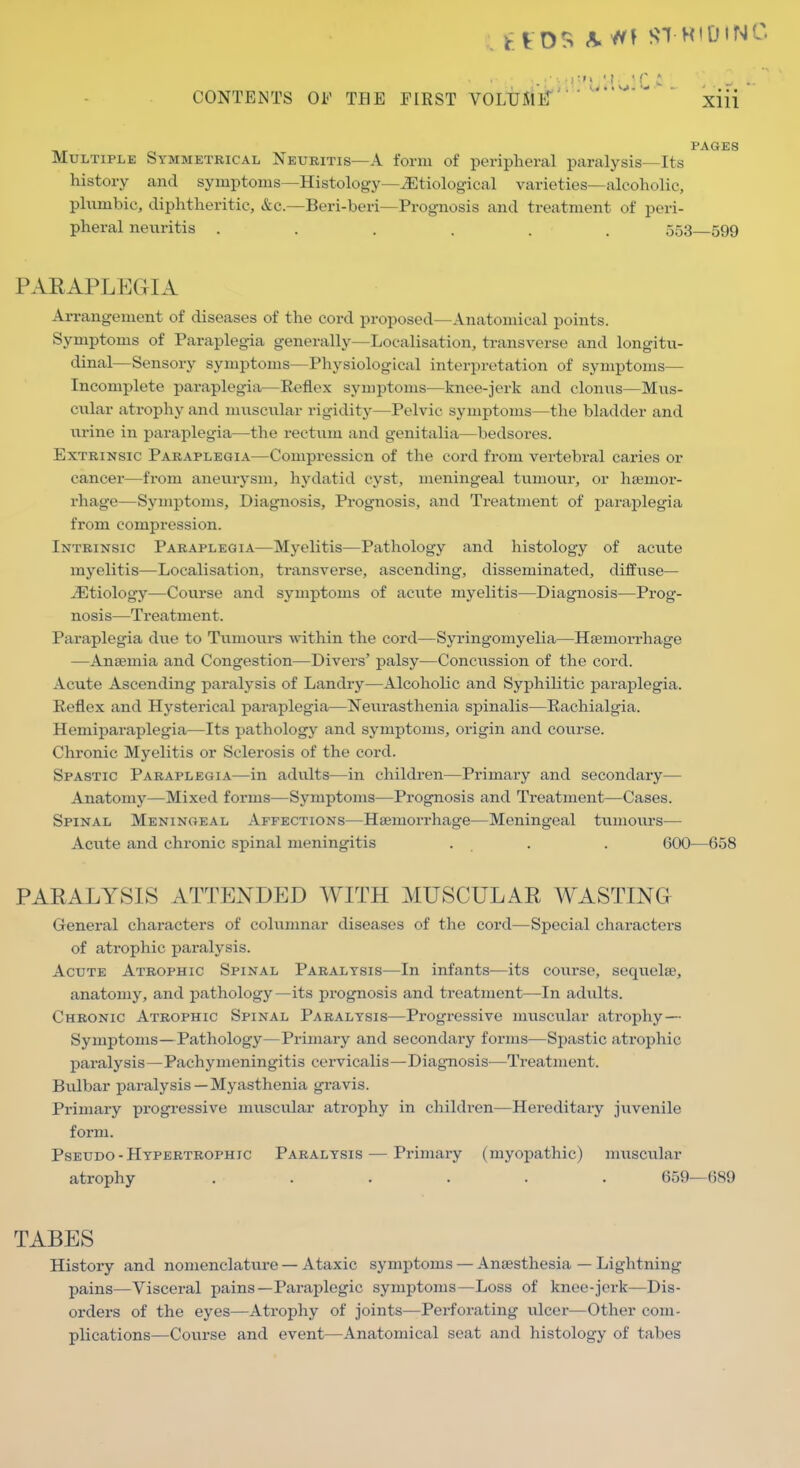 PAGES Multiple Symmetrical Neuritis—A form of peripheral paralysis—Its history and symptoms—Histology—etiological varieties—alcoholic, plumbic, diphtheritic, &c.—Beri-beri—Prognosis and treatment of peri- pheral neuritis ...... 553—599 PAEAPLEGIA Arrangement of diseases of the cord proposed—Anatomical points. Symptoms of Paraplegia generally—Localisation, transverse and longitu- dinal—Sensory symptoms—Physiological interpretation of symptoms— Incomplete paraplegia—Reflex symptoms—knee-jerk and clonus—Mus- cular atrophy and muscular rigidity—Pelvic symptoms—the bladder and urine in paraplegia—the rectum and genitalia—bedsores. Extrinsic Paraplegia—Compression of the cord from vertebral caries or cancer—from aneurysm, hydatid cyst, meningeal tumour, or hsemoi'- rhage—Symptoms, Diagnosis, Prognosis, and Treatment of paraplegia from compression. Intrinsic Paraplegia—Myelitis—Pathology and histology of acute myelitis—Localisation, transverse, ascending, disseminated, diffuse— etiology—Course and symptoms of acute myelitis—Diagnosis—Prog- nosis—Treatment. Paraplegia due to Tumours within the cord—Syringomyelia—Haemorrhage —Anaemia and Congestion—Divers' palsy—Concussion of the cord. Acute Ascending paralysis of Landry—Alcoholic and Syphilitic paraplegia. Reflex and Hysterical paraplegia—Neurasthenia spinalis—Rachialgia. Hemiparaplegia—Its pathology and symptoms, origin and course. Chronic Myelitis or Sclerosis of the cord. Spastic Paraplegia—in adults—in children—Primary and secondary— Anatomy—Mixed forms—Symptoms—Prognosis and Treatment—Cases. Spinal Meningeal Affections—Haemorrhage—Meningeal tumours— Acute and chronic spinal meningitis . . . 600—658 PAEALYSIS ATTENDED WITH MUSCULAE WASTING General characters of columnar diseases of the cord—Special characters of atrophic paralysis. Acute Atrophic Spinal Paralysis^—In infants—its course, sequelae, anatomy, and pathology—its prognosis and treatment—In adults. Chronic Atrophic Spinal Paralysis—Progressive muscular atrophy— Symptoms—Pathology—Primary and secondary forms—Spastic atrophic paralysis—Pachymeningitis cervicalis—DiagTiosis—Treatment. Bulbar paralysis—Myasthenia gravis. Primary progressive muscular atrophy in children—Hereditary juvenile form. PsEUDO-Hypertrophic Paralysis — Primary (myopathic) nmscular atrophy ...... 659—689 TABES History and nomenclature — Ataxic symptoms — Anaesthesia — Lightning pains—Visceral pains—Paraplegic symptoms—Loss of knee-jerk—Dis- orders of the eyes—Atrophy of joints—Perforating ulcer—Other com- plications—Course and event—Anatomical seat and histology of tabes