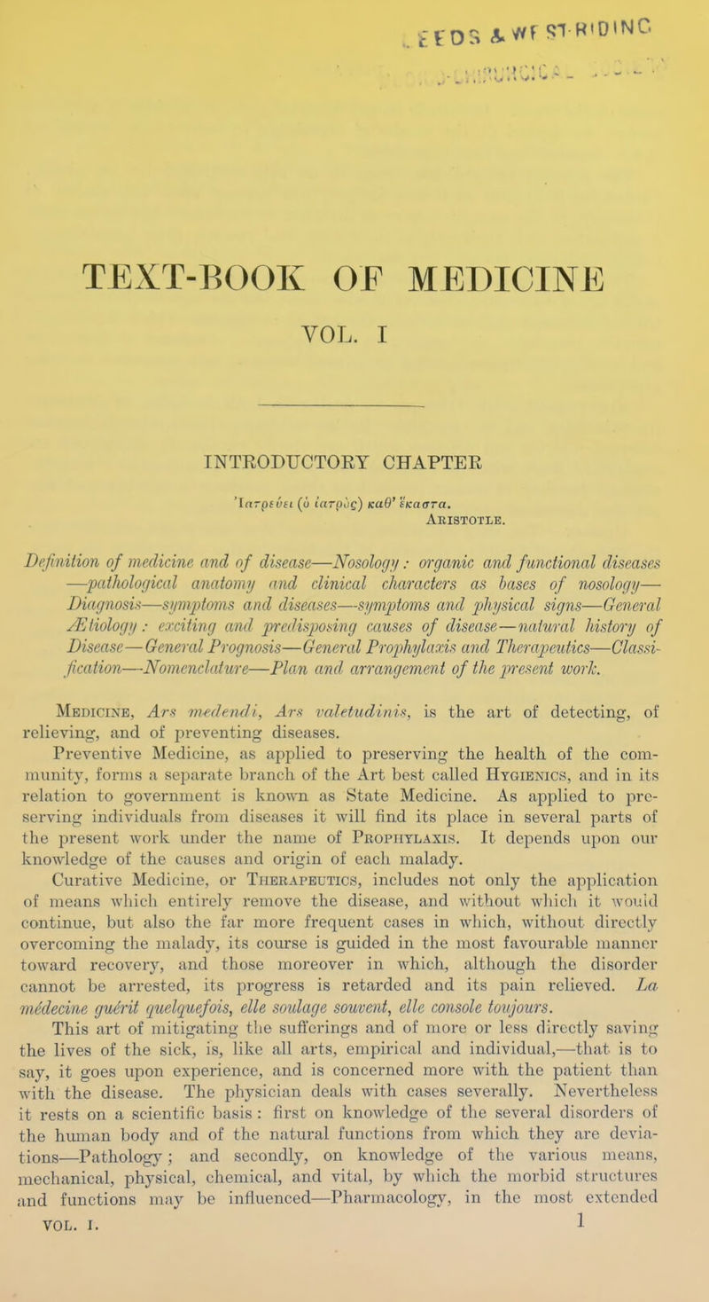 TEXT-BOOK OF MEDICINE VOL. I INTRODUCTORY CHAPTER 'Ifirpfyfi (d iaTpog) kuQ' SKatTTa. Aristotle, Definition of medicine and of disease—Nosology/: organic and functional diseases —pathological anatomy and clinical characters as bases of nosology— Diagnosis—symptoms and diseases—symptoms and physical signs—General Etiology: axiting and predisposing causes of disease—natural history of Disease—General Prognosis—General Prophylaxis and Therapeutics—Classi- fication—Nomenclature—Plan and arrangement of the present work. Medicine, Ars mede.ndi, ^r-s valetudinis, is the art of detecting, of relieving, and of preventing diseases. Preventive Medicine, as applied to preserving the health of the com- munity, forms a separate branch of the Art best called Hygienics, and in its relation to government is known as State Medicine. As applied to pre- serving individuals from diseases it will find its place in several parts of the present work under the name of Prophylaxis. It depends upon our knowledge of the causes and origin of each malady. Curative Medicine, or Tpierapeutics, includes not only the application of means which entirely remove the disease, and without whicli it would continue, but also the far more frequent cases in which, without directly overcoming the malady, its course is guided in the most favourable manner toward recovery, and those moreover in which, although the disorder cannot be arrested, its progress is retarded and its pain relieved. La mklecine guM quelquefois, elle soulage souvent, elle console toujours. This art of mitigating the sufferings and of more or less directly saving the lives of the sick, is, like all arts, empirical and individual,—that is to say, it goes upon experience, and is concerned more with the patient than with the disease. The physician deals with cases severally. Nevertheless it rests on a scientific basis : first on knowledge of the several disorders of the human body and of the natural functions from which they are devia- tions—Pathology; and secondly, on knowledge of the various means, mechanical, physical, chemical, and vital, by which the morbid structures and functions may be influenced—Pharmacology, in the most extended