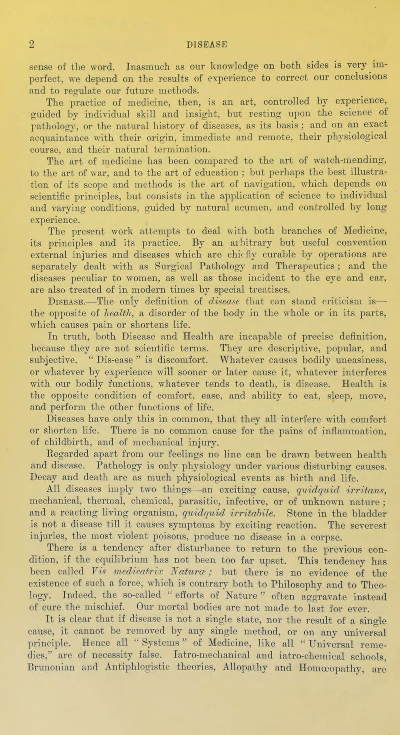 sense of the word. Inasmuch as our knowledge on both sides is very im- perfect, we depend on the results of experience to correct our conclusions and to regulate our future methods. The practice of medicine, then, is an art, controlled by experience, guided by individual skill and insight, but resting upon the science of pathology, or the natural histoiy of diseases, as its basis; and on an exact acquaintance with their origin, immediate and remote, their physiological course, and their natural termination. The art of medicine has been compared to the art of watch-mending, to the art of war, and to the art of education ; but perhaps the best illustra- tion of its scope and methods is the art of navigation, which depends on scientific principles, but consists in the application of science to individual and varying conditions, guided by natural acumen, and controlled by long experience. The present work attempts to deal with both branches of Medicine, its principles and its practice. By an arbitrary but useful convention external injuries and diseases which are chic fly curable by operations are separately dealt with as Surgical Pathology and Therapeutics; and the diseases peculiar to women, as well as those incident to the eye and ear, are also treated of in modern times by special treatises. Disease.—The only definition of disease that can stand criticism is— the opposite of health, a disorder of the body in the whole or in its parts, which causes pain or shortens life. In truth, both Disease and Health are incapable of precise definition, because they are not scientific terms. They are descriptive, popular, and subjective.  Dis-ease  is discomfort. Whatever causes bodily uneasiness, or whatever by experience will sooner or later cause it, whatever interferes with our bodily functions, whatever tends to death, is disease. Health is the opposite condition of comfort, ease, and ability to eat, sleep, move, and perform the other functions of life. Diseases have only this in common, that they all interfere with comfort or shorten life. There is no common cause for the pains of inflammation, of childbirth, and of mechanical injury. Regarded apart from our feelings no line can be drawn between health and disease. Pathology is only physiology under various disturbing causes. Decay and death are as much physiological events as birth and life. All diseases imply two things—^an exciting cause, quidquid 'irritans, mechanical, thermal, chemical, parasitic, infective, or of unknown nature ; and a reacting living organism, quidquid, irritahUe. Stone in the bladder is not a disease till it causes symptoms by exciting reaction. The severest injuries, the most violent poisons, produce no disease in a corpse. There is a tendency after disturbance to return to the previous con- dition, if the equilibrium has not been too far upset. This tendency has been called Vis mediratrix Naturre; but there is no evidence of the existence of such a force, which is contrary both to Philosophy and to Theo- logy. Indeed, the so-called  efforts of Nature  often aggravate instead of cure the mischief. Our moi-tal bodies are not made to last for ever. It is clear that if disease is not a single state, nor the result of a single cause, it cannot be removed by any single method, or on any universal principle. Hence all  Systems of Medicine, like all  Universal reme- dies, are of necessity false. latro-mechanical and iatro-chemical schools, Brunonian and Antiphlogistic theories, Allopathy and Homa^opathy, arc