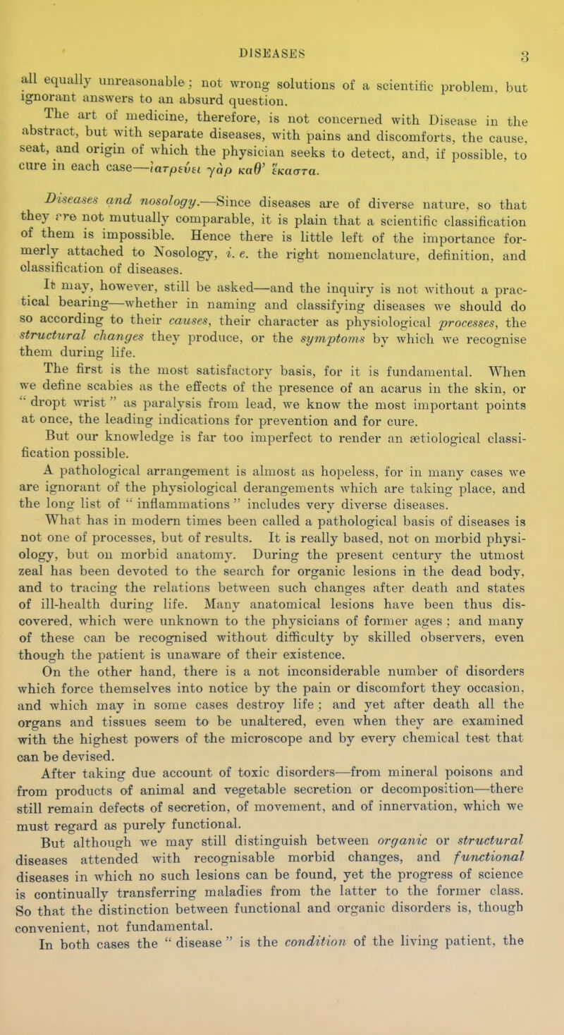 all equally unreasonable ; not wrong solutions of a scientific problem, but Ignorant answers to an absurd question. The art of medicine, therefore, is not concerned with Disease in the abstract, but with separate diseases, with pains and discomforts, the cause, seat, and origin of which the physician seeks to detect, and, if possible, to cure in each case—larptvei yap koB' tKaara. Diseases and nosology.—Since diseases are of diverse nature, so that they rre not mutually comparable, it is plain that a scientific classification of them is impossible. Hence there is little left of the importance for- merly attached to Nosology, i.e. the right nomenclature, definition, and classification of diseases. It may, however, still be asked—and the inquiry is not without a prac- tical bearing—whether in naming and classifying diseases we should do so according to their causes, their character as physiological processes, the structural changes they produce, or the symptoms by which we recognise them during life. The first is the most satisfactory basis, for it is fundamental. When we define scabies as the effects of the presence of an acarus in the skin, or  dropt wrist  as paralysis from lead, we know the most important points at once, the leading indications for prevention and for cure. But our knowledge is far too imperfect to render an setiological classi- fication possible. A pathological arrangement is almost as hopeless, for in many cases we are ignorant of the physiological derangements which are taking place, and the long list of  inflammations  includes very diverse diseases. What has in modem times been called a pathological basis of diseases is not one of processes, but of results. It is really based, not on morbid physi- ology, but on morbid anatomy. During the present century the utmost zeal has been devoted to the search for organic lesions in the dead body, and to tracing the relations between such changes after death and states of ill-health during life. Many anatomical lesions have been thus dis- covered, which were unknown to the physicians of former ages ; and many of these can be recognised without difficulty by skilled observers, even though the patient is unaware of their existence. On the other hand, there is a not inconsiderable number of disorders which force themselves into notice by the pain or discomfort they occasion, and which may in some cases destroy life ; and yet after death all the organs and tissues seem to be unaltered, even when they are examined with the highest powers of the microscope and by every chemical test that can be devised. After taking due account of toxic disorders—from mineral poisons and from products of animal and vegetable secretion or decomposition—there still remain defects of secretion, of movement, and of innervation, which we must regard as purely functional. But although we may still distinguish between organic or structural diseases attended with recognisable morbid changes, and functional diseases in which no such lesions can be found, yet the progress of science is continually transferring maladies from the latter to the former class. So that the distinction between functional and organic disorders is, though convenient, not fundamental. In both cases the  disease  is the condition of the living patient, the