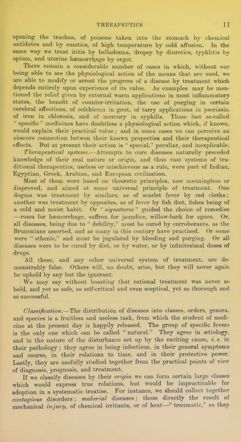 opening the trachea, of poisons taken into the stomach by chemical antidotes and by emetics, of high temperature by cold affusion. In the same way we treat iritis by belladonna, dropsy by diuretics, typhlitis by opium, and uterine haemorrhage by ergot. There remain a considerable number of cases in which, without our being able to see the physiological action of the means that are used, we are able to modify or arrest the progress of a disease by treatment which depends entirely upon experience of its value. As examples may be men- tioned the relief given by external warm applications in most inflammatory states, the benefit of counter-irritation, the use of purging in certain cerebral affections, of colchicum in gout, of tarry applications in psoriasis, of iron in chlorosis, and of mercury in syphilis. These last so-called specific  medicines have doubtless a physiological action which, if known, would explain their practical value ; and in some cases we can perceive an obscure connection betwen their known properties and their therapeutical effects. But at present their action is  special, peculiar, and inexplicable. Therapeutical systems.—Attempts to cure diseases naturally preceded knowledge of their real nature or origin, and thus vast systems of tra- ditional therapeutics, useless or mischievous as a rule, were part of Indian, Egyptian, Greek, Arabian, and European civilisation. Most of them were based on theoretic principles, now meaningless or disproved, and aimed at some universal principle of treatment. One dogma was treatment by similars, as of scarlet fever by red cloths; another was treatment by opposites, as of fever by fish diet, fishes being of a cold and moist habit. Or signatures'' guided the choice of remedies ■—roses for haemorrhage, saffron for jaundice, willow-bark for agues. Or, all diseases, being due to  debility, must be cured by corroborants, as the Brunonians asserted, and as many in this century have practised. Or some were  sthenic, and must be jugulated by bleeding and purging. Or all diseases were to be cured by diet, or by water, or by infinitesimal doses of drugs. All these, and any other universal system of treatment, are de- monstrably false. Others will, no doubt, arise, but they will never again be upheld by any but the ignorant. We may say without boasting that rational treatment was never so bold, and yet so safe, so self-critical and even sceptical, yet so thorough and so successful. Classification.—The distribution of diseases into classes, orders, genera, and species is a fruitless and useless task, from which the student of medi- cine at the present day is happily released. The group of specific fevers is the only one which can be called  natural. They agree in aetiology, and in the nature of the disturbance set up by the exciting cause, i. e. in their pathology; they agi*ee in being infectious, in their general symptoms and course, in their relations to time, and in their protective power. Lastly, they are usefully studied together from the practical points of view of diagnosis, prognosis, and treatment. If we classify diseases by their origin we can form certain large classes which would express true relations, but would be impracticable for adoption in a systematic treatise. For instance, we should collect together contagious disorders; malarial diseases; those directly the result of mechanical injury, of chemical irritants, or of heat—traumatic, as they