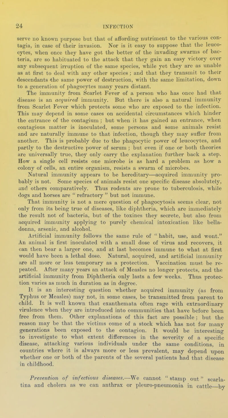 serve no known purpose but that of affording nutriment to the various con- tagia, in case of their invasion. Nor is it easy to suppose that the leuco- cytes, when once they have got the better of the invading swarms of bac- teria, are so habituated to the attack that they gain an easy victory over any subsequent iiTuption of the same species, while yet they are as unable as at first to deal with, any other species ; and that they transmit to their descendants the same power of destruction, with the same limitation, down to a generation of phagocytes many years distant. The immunity from Scarlet Fever of a person who has once had that disease is an acquired immunity. But there is also a natural immunity from Scarlet Fever which protects some who are exposed to the infection. This may depend in some cases on accidental circumstances which hinder the entrance of the contagium ; but when it has gained an entrance, when contagious matter is inoculated, some persons and some animals resist and are naturally immune to that infection, though they may suffer from another. This is probably due to the phagocytic pow^er of leucocytes, and partly to the destructive power of serum ; but even if one or both theories are universally true, they only caiTy the explanation further back a step. How a single cell resists one microbe is as hard a problem as how a colony of cells, an entire organism, resists a swarm of microbes. Natural immunity appears to be hereditaiy—acquired immunity pro- bably is not. Some species of animals resist one specific disease absolutely, and others comparatively. Thus rodents are prone to tuberculosis, while dogs and horses are  refractory  but not immune. That immunity is not a mere question of phagocytosis seems clear, not only from its being true of diseases, like diphtheria, which are immediately the result not of bacteria, but of the toxines they secrete, but also from acquired immunity applying to purely chemical intoxication like bella- donna, arsenic, and alcohol. Artificial immunity follow^s the same rule of  habit, use, and wont. An animal is first inoculated Avith a small dose of virus and recovers, it can then bear a larger one, and at last becomes immune to what at first would have been a lethal dose. Natural, acquired, and artificial immunity are all more or less temporary as a protection. Vaccination must be re- peated. After many years an attack of Measles no longer protects, and the artificial immunity from Diphtheria only lasts a few weeks. Thus protec- tion varies as much in duration as in degree. It is an interesting question whether acquired immunity (as from Typhus or Measles) may not, in some cases, be transmitted from parent to child. It is well known that exanthemata often rage with extraordinary virulence when they are introduced into communities that have before been free from them. Other explanations of this fact are possible ; but the reason may be that the victims come of a stock which has not for many generations been exposed to the contagion. It would be interesting to investigate to what extent differences in the severity of a specific disease, attacking various individuals under the same conditions, in countries where it is always more or less prevalent, may depend upon whether one or both of the parents of the several patients had that disease in childhood. Prevention of infectious diseases.—We cannot  stamp out scarla- tina and cholera as we can anthrax or pleui-o-pneumonia in cattle by