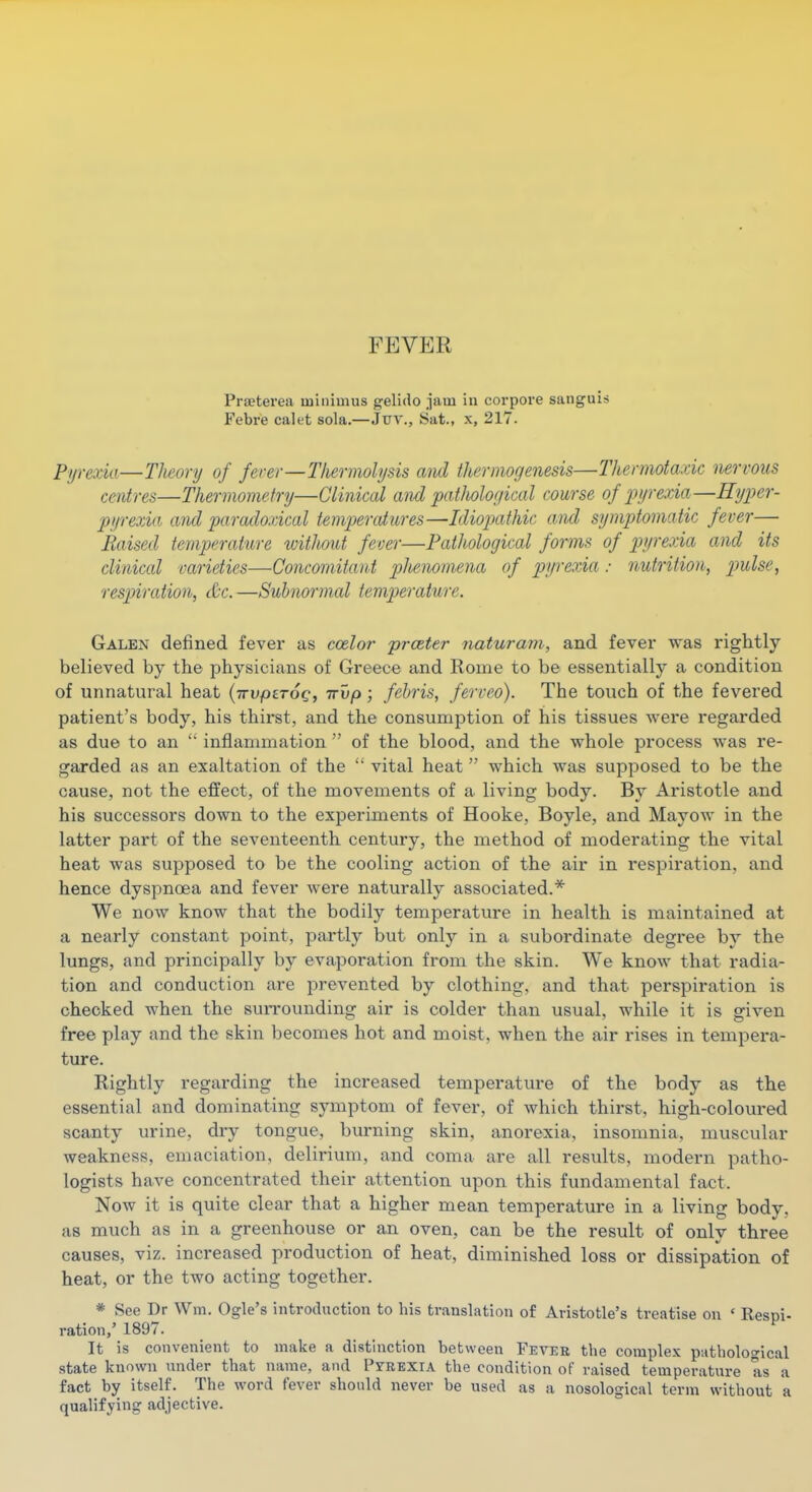 FEVER Praeterea minimus gelido .iam in corpoi-e sanguis Febre calet sola.—Juv., Sat., x, 217. Pyrexia—Theonj of fei-er—Thermolysis and thermogenesis—Thermotaxic imrvous centres—Thermometry—Clinical and patholor/ical course of pyrexia—Hyper- pyrexia and paradoxical tempercdures—Idiopathic and symptomatic fever— Raised temperature without fever—Pathological forms of pyrexia and its clinical varieties—Concomitant plienoinena of piyrexia: nutrition, p)ulse, respiration, &c. —Subnormal temperature. Galen defined fever as ccelor prceter naturam, and fever was rightly believed by the physicians of Greece and Rome to be essentially a condition of unnatural heat {irvptTOQ, irvp ; febris, ferveo). The touch of the fevered patient's body, his thirst, and the consumption of his tissues were regarded as due to an  inflammation  of the blood, and the whole process was re- garded as an exaltation of the  vital heat  which was supposed to be the cause, not the effect, of the movements of a living body. By Aristotle and his successors down to the experiments of Hooke, Boyle, and Mayow in the latter part of the seventeenth century, the method of moderating the vital heat was supposed to be the cooling action of the air in respiration, and hence dyspnoea and fever were naturally associated.* We now know that the bodily temperature in health is maintained at a nearly constant point, partly but only in a subordinate degree by the lungs, and principally by evaporation from the skin. We know that radia- tion and conduction are prevented by clothing, and that perspiration is checked when the suiTounding air is colder than usual, while it is given free play and the skin becomes hot and moist, when the air rises in tempera- ture. Rightly regarding the increased temperature of the body as the essential and dominating symptom of fever, of which thirst, high-coloured scanty urine, dry tongue, burning skin, anorexia, insomnia, muscular weakness, emaciation, delirium, and coma are all results, modern patho- logists have concentrated their attention upon this fundamental fact. Now it is quite clear that a higher mean temperature in a living body, as much as in a greenhouse or an oven, can be the result of only three causes, viz. increased production of heat, diminished loss or dissipation of heat, or the two acting together. * See Dr Wm. Ogle's introduction to his translation of Aristotle's treatise on ' Respi- ration,' 1897. It is convenient to make a distinction between Fevee the complex patholocical state known under that name, and Pyeexia the condition of raised temperature as a fact by itself. The word fever should never be used as a nosological term without a qualifying adjective.