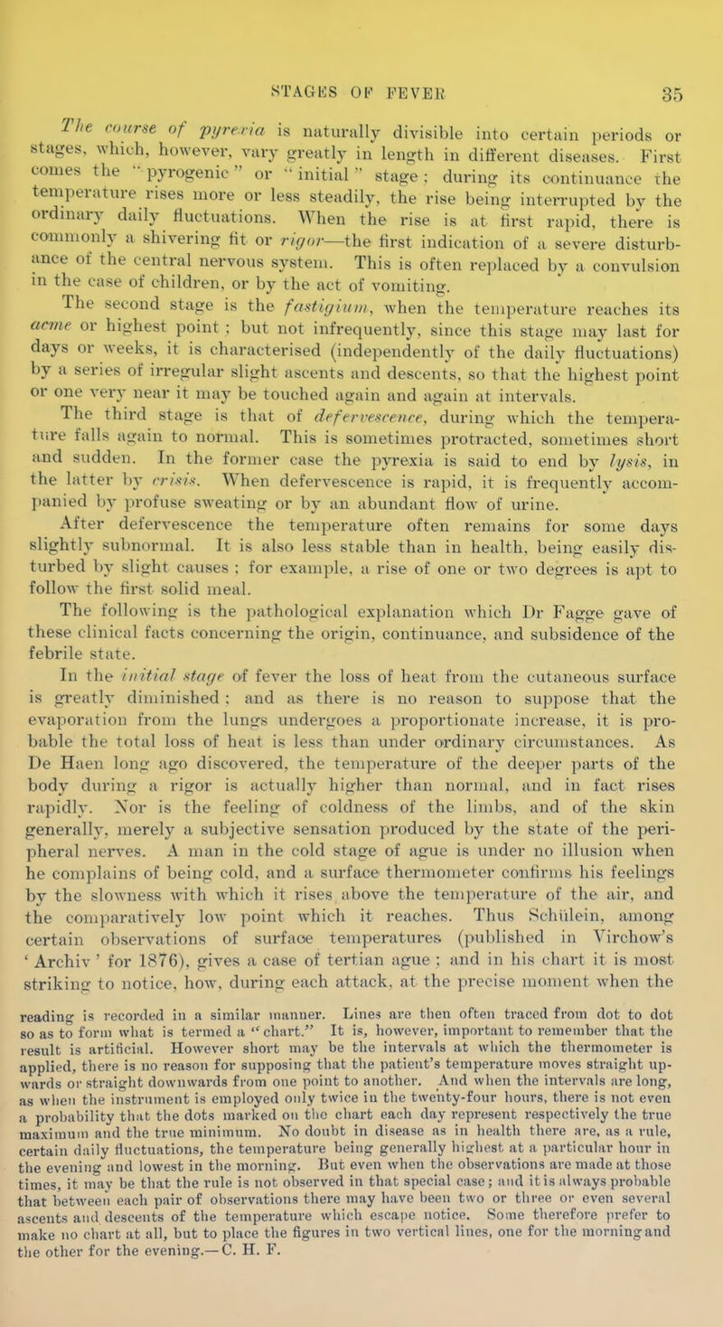 The course of pyreria is naturally divisible into certain periods or stages, which, however, vary greatly in length in different diseases. First comes the  pyrogen ie  or - initial stage; during its continuance the temperature rises more or less steadily, the rise being interrupted by the ordinary daily fluctuations. When the rise is at first rapid, there is commonly a shivering tit or rigor—i\xQ tirst indication of a severe disturb- ance of the central nervous system. This is often replaced by a convulsion in the case of children, or by the act of vomiting. The second stage is the fastigiuni, when the temperature reaches its acvie or highest point ; but not infrequently, since this stage may last for days or weeks, it is characterised (independently of the daily fluctuations) by a series of irregular slight ascents and descents, so that the highest point or one very near it may be touched again and again at intervals. The third stage is that of defervescence, during which the tempera- ture falls again to normal. This is sometimes protracted, sometimes short and sudden. In the former case the pyrexia is said to end by lysis, in the latter by crisis. When defervescence is rapid, it is frequently accom- panied by profuse sweating or by an abundant flow of urine. After defervescence the temperature often remains for some days slightly subnormal. It is also less stable than in health, being easily dis- turbed by slight causes ; for example, a rise of one or two degrees is apt to follow the flrst solid meal. The following is the pathological explanation which Dr Fagge gave of these clinical facts concerning the origin, continuance, and subsidence of the febrile state. In the initial stage of fever the loss of heat from the cutaneous surface is greatly diminished : and as there is no reason to suppose that the evajioration from the lungs undergoes a proportionate increase, it is pro- bable the total loss of heat is less than under ordinary circumstances. As De Haen long ago discovered, the temperature of the deeper parts of the body during a rigor is actually higher than normal, and in fact rises rapidly. Nor is the feeling of coldness of the limbs, and of the skin generally, merely a subjective sensation produced by the state of the peri- pheral nerves. A man in the cold stage of ague is under no illusion when he complains of being cold, and a surface thermometer conflrms his feelings by the slowness with which it rises above the temperature of the air, and the comparatively low point Avhich it reaches. Thus Schiilein, among certain observations of surface temperatures (published in Virchow's ' Archiv ' for 1876), gives a case of tertian ague ; and in his chart it is most strikincr to notice, how, during each attack, at the precise moment when the reading is recorded in a similar manner. Lines are tlien often traced from dot to dot 80 as to form what is termed a  chart. It is, however, important to remember that the result is artificial. However short may be the intervals at which the thermometer is applied, there is no reason for supposing that the patient's temperature moves straight up- wards or straight downwards from one point to another. And when the intervals are long, as wlien the instrument is employed only twice in the twenty-four hours, there is not even a probability that the dots marked on tlio chart each day represent respectively the true maximum and the true minimum. No doubt in disease as in health there are, as a rule, certain daily tiuctuations, the temperature being generally hisrliest at a particular hour in the evening and lowest in the morning. But even when the observations are made at those times, it may be that the rule is not observed in that special case; and it is always probable that between each pair of observations there may have been two or three or even several ascents and descents of the temperature which escape notice. Some therefore prefer to make no chart at all, but to place the figures in two vertical lines, one for the morning and the other for the evening.—C. H. F.
