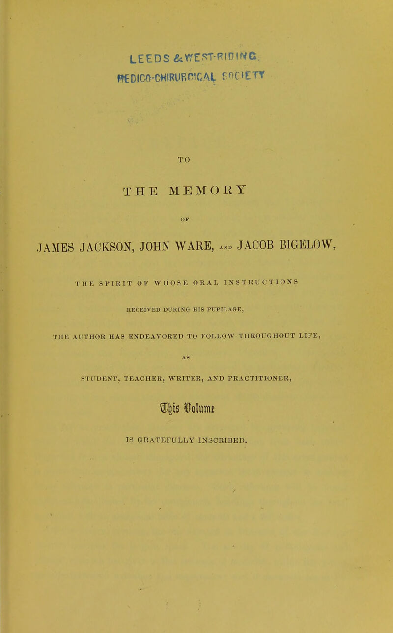 THE MEMOEY OF JAMES JACKSON, JOHN WARE, ... JACOB BIGELOW, THE SPIRIT OF WHOSE O R A I> INSTRUCTIONS KECEIVED DURING HIS PUPILAGE, THE AUTHOR HAS ENDEAVORED TO FOI.I.OAV THROUGHOUT LIFE, AS STUDENT, TEACHER, WRITER, AND PRACTITIONER, IS GRATEFULLY INSCEIBED.