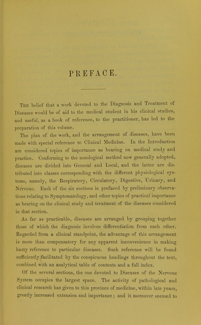 PREFACE. The belief that a work devoted to the Diagnosis and Treatment of Diseases would be of aid to the medical student in his clinical studies, and useful, as a book of reference, to the practitioner, has led to the preparation of this volume. The plan of the work, and the arrangement of diseases, have been made with special reference to Clinical Medicine. In the Introduction are considered topics of importance as bearing on medical study and practice. Conforming to the nosological method now generally adopted, diseases are divided into General and Local, and the latter are dis- tributed into classes corresponding with the different physiological sys- tems, namely, the Respiratory, Circulatory, Digestive, Urinary, and Nervous. Each of the six sections is prefaced by preliminary observa- tions relating to Symptomatology, and other topics of practical importance as bearing on the clinical study and treatment of the diseases considered in that section. As far as practicable, diseases are arranged by grouping together those of which the diagnosis involves differentiation from each other. Regarded from a clinical standpoint, the advantage of this arrangement is more than compensatory for any apparent inconvenience in making hasty reference to particular diseases. Such reference will be found sufficiently facilitated by the conspicuous headings throughout the text, combined with an analytical table of contents and a full index. Of the several sections, the one devoted to Diseases of the Nervous System occupies the largest space. The activity of pathological and clinical research has given to this province of medicine, within late years, greatly increased extension and importance ; and it moreover seemed to