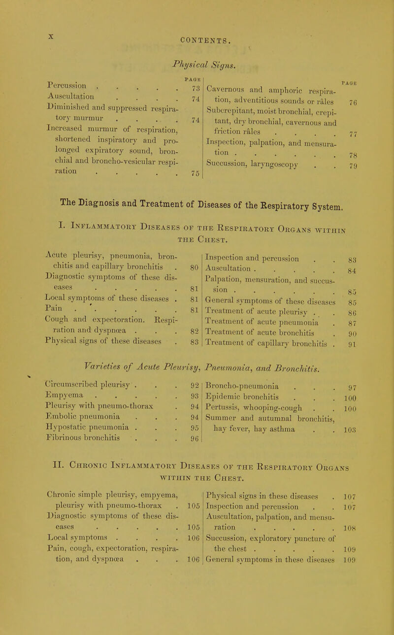 CONTENTS. Physical Signs. Percussion • . . . . Auscultation • . . . Diminislied and suppressed respira^ tory murmur Increased murmur of respiration, shortened inspiratory and pro- longed expiratory sound, bron- chial and broncho-vesicular respi- ration PAQB 73 74 74 75 Cavernous and amphoric respira- tion, adventitious sounds or rales Subcrepitant, moist bronchial, crepi- tant, dry bronchial, cavernous aud friction rales .... Inspection, palpation, and mensura- tion • Succussion, laryngoscopy PAOE 76 78 79 The Diagnosis and Treatment of Diseases of the Respiratory System. I. Inflammatory Diseases of the Respiratory Organs avithin THE Chest. Acute pleurisy, pneumonia, bron- chitis and capillary bronchitis Diagnostic symptoms of these dis- eases ..... Local symptoms of these diseases . Pain . ' Cough and expectoration. Respi- ration and dyspnoea . Physical signs of these diseases Inspection and percussion 83 80 Auscultation ..... 84 Palpation, mensuration, and succus- 81 sion ...... 8.V 81 General symptoms of these diseases 85 81 Treatment of acute pleurisy . 86 Treatment of acute pneumonia 87 82 Treatment of acute bronchitis 90 83 Treatment of capillary bronchitis . 91 Varieties of Acute Pleurisy, Pneumonia, and Bronchit Circumscribed pleurisy . Empyema . . . , Pleurisy with pneumo-thorax Embolic pneumonia Hypostatic pneumonia . Fibrinous bronchitis 92 93 94 94 95 96 ?5. Broncho-pneumonia . . .97 Epidemic bronchitis . . .100 Pertussis, whooping-cough . . 100 Summer and autumnal bronchitis, hay fever, hay asthma . .103 II. Chronic Inflammatory Diseases of the Respiratory Organs avithin the Chest. Chronic simple pleurisy, empyema, pleurisy with pneumo-thorax . 105 Diagnostic symptoms of these dis- eases 105 Local symptoms . . . .106 Pain, cough, expectoration, respira- tion, and dyspna?a . . .106 Physical signs in these diseases . 107 Inspection and percussion . .107 Auscultation, palpation, and mensu- ration ..... lOh Succussion, exploratory puncture of the chest 109 General symptoms in these diseases 109