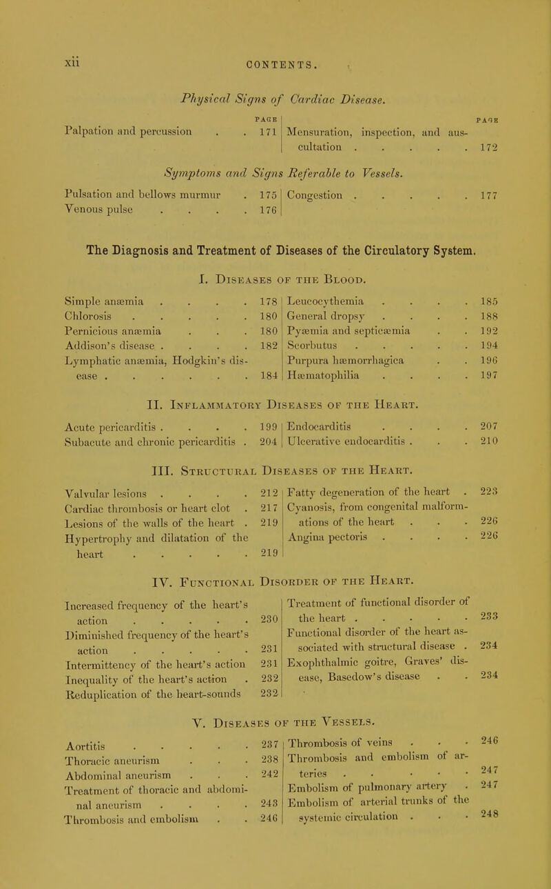 XU CONTENTS. Physical Signs of Cardiac Disease. PAGE I PAIB Palpation !ind percussion , . 171 Mensuration, inspection, and aus- cultation . . . . .172 Symptoms and Signs Referable to Vessels Pulsation and bellows murmur . 175 Venous pulse . . . .176 Congestion . . . . .177 The Diagnosis and Treatment of Diseases of the Circulatory System. I. Diseases of the Blood. Simple anasmia .... 178 Leucocythemia .... 185 Chlorosis ..... 180 General dropsy .... Pernicious anjemia 180 Pytemia and septicifimia 1 C|9 Addison's disease .... 182 Scorbutus ..... 1 04 Lymphatic ansBmia, Hodgkin's dis- Purpura haemorrhagica ease ...... 184 Hajmatophilia .... 197 II. Inflammatory Diseases of the Heart. Acute pericarditis .... 199 Endocarditis .... 207 Subacute and chronic pericarditis . 204 Ulcerative endocarditis . 210 III. Structural Diseases of the Heart. Valvular lesions .... 212 Fatty degeneration of the heart 223 Cardiac thrombosis or heart clot 217 Cyanosis, from congenital malform- Lesions of the walls of the heart . 219 ations of the heart 226 Hypertrophy and dilatation of the Angina pectoris .... 226 heart ..... 219 IV. Functional Disorder of the Heart. Increased frequency of the heart's Treatment of functional disorder of action ..... 230 the heart ..... 233 Diminished frequency of the heart's Functional disoi-der of the heart as- action ..... 231 sociated with sti-uctural disease . 234 Intermittency of the heart's action 231 Exophthalmic goiti-e. Graves' dis- Inequality of the heart's action 232 ease, Basedow's disease 234 Reduplication of the heart-sounds 232 Aortitis . . . . . Thoracic aneurism Abdominal aneurism Treatment of thoracic and abdomi- nal aneurism . . . . Thrombosis and embolism V. Diseases of the Vessels. . 237 Thrombosis of veins . 238 Thrombosis and embolism of ar- . 242 terics . • ... Embolism of pulmonary artery 243 Embolism of arterial trunks of the 24G systemic circulation . 246 247 247 248