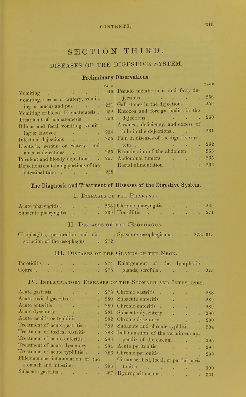 XUl sectio:n thied. DISEASES OF THE DIGESTIVE SYSTEM. Preliminary Observations. PA«B 249 Pseudo membranous and fatty de- jections . . . 258 251 Gall-stones in the dejections . 259 252 Entozoa and foreign bodies in the 253 dejections ..... 260 Absence, deficiency, and excess of 254 bile in the dejections . 261 255 Pain in diseases of the digestive sys- tem ...... 262 255 Examination of the abdomen 263 257 Abdominal tumors 265 Rectal alimentation 266 258 Vomiting . . . • • Vomiting, serous or watery, vomit- ing of mucus and pus Vomiting of blood, Ha;matemesis Treatment of haematemesis . Bilious and fecal vomiting, vomits ing of entozoa . Intestinal dejections Lienteric, serous or water)', and mucous dejections Purulent and bloody dejections Dejections containing portions of the intestinal tube . . . . The Diagnosis and Treatment of Diseases of the Digestive System. I. Diseases of the Pharynx. Acute phai-yngltis . Subacute pharyngitis 268 269 Chronic pharyngitis Tonsillitis Q5sophagitis, perforation and ob- struction of the oesophagus . 272 11. Diseases of the CEsophagiis. Spasm or oesophagismus 269 271 273, 613 III. Diseases op the Glands op the Neck. Parotiditis Goitre . 274 275 Enlargement of the lymphatic glands, scrofula .... 275 IV. Inflammatory Diseases op the Stomach and Intestines. Acute gastritis Acute toxical gastritis . Acute enteritis . Acute dysentery . Acute cajcitis or typhlitis Treatment of acute gastritis . Treatment of toxical gastritis Treatment of acute enteritis . Treatment of acute dysentery Treatment of acute typhlitis . Phlegmonous inflammation of tli stomach and intestines Subacute gastritis . 278 Chronic gastritis .... 288 280 Subacute enteritis 289 280 Chronic enteritis .... 289 281 Subacute dysentery 290 282 Chronic dysentery 290 282 Subacute and chronic typhlitis 294 283 Inflammation of the vermiform ap- 283 pendix of the cajcum 295 284 Acute peritonitis .... 296 286 Chronic perionitis 299 Circumscribed, local, or partial peri- 286 tonitis ..... 300 287 Hydroperitoneura .... 301