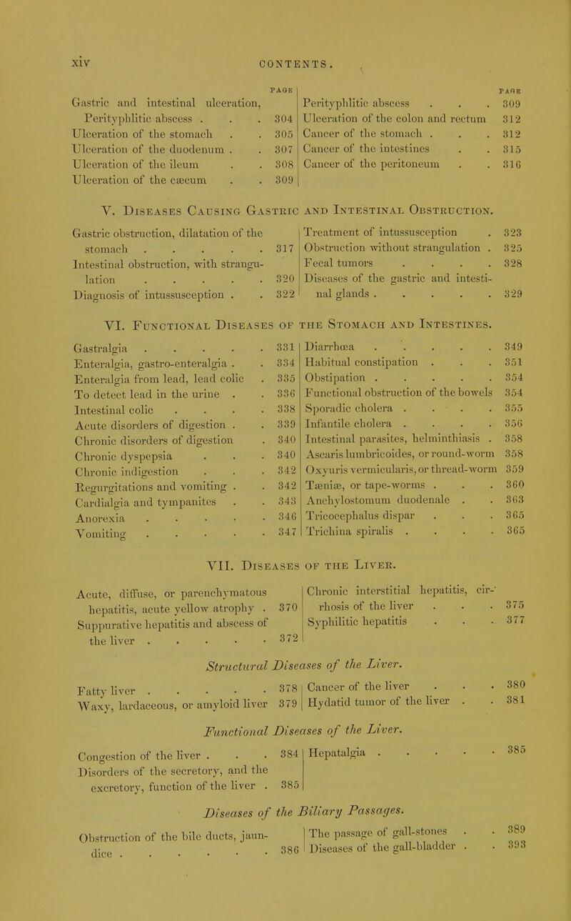 PAGE Gastric and intestinal ulceration, Perityplilitic abscess . . . 304 Ulceration of the stomach . . 305 Ulcei'ation of the duodenum . . 307 Ulceration of the ileuni . .308 Ulcei'ation of the caecum . . 309 V. Diseases Causing Gastric Gastric obstruction, dilatation of the stomach ..... 317 Intestinal obstruction, with strangu- lation ..... 320 Diagnosis of intussusception , 322 VI. Functional Diseases of Gastralgia ..... 331 Enteralgia, gastro-enteralgia . 334 Enteralgia from lead, lead colic 335 To detect lead in the urine . 336 Intestinal colic .... 338 Acute disorders of digestion . 339 Chronic disorders of digestion 340 Chronic dyspepsia 340 Chronic indigestion 342 Regurgitations and vomiting . 342 Cardialgia and tympanites 343 Anorexia . . . . • 346 Vomiting ..... 347 PAOE Perityplilitic abscess . . . 309 Ulceration of the colon and rectum 312 Cancer of the stomach . . .312 Cancer of the intestines . .315 Cancer of the peritoneum . .310 AND Intestinal Obstruction. Treatment of intussusception . 323 Obstruction without strangulation . 325 Fecal tumors . . . .328 Diseases of the gastric and intesti- nal glands . . . . .329 THE Stomach and Intestines, Diarrhoea ..... 349 Habitual constipation . . . 351 Obstipation ..... 354 Functional obstruction of the bowels 354 Sporadic cholera . . . . 355 Infantile cholera .... 356 Intestinal parasites, helminthiasis . 358 Ascaris lumbricoides, or round-worm 358 Oxyuris vermicularis,or thread-worm 359 Taanias, or tape-worms . . . 360 Anchylostomum duodenale . . 363 Tricocephalus dispar . . .365 Trichina spiralis .... 365 Vll. Diseases of the Liver. Acute, diffuse, or parenchymatous hepatitis, acute yellow atrophy . 370 Suppurative hepatitis and abscess of the liver . . . ■ • 372 Chronic interstitial hepatitis, cir- rhosis of the liver Syphilitic hepatitis Structural Diseases of the Liver. 378 Fatty liver .... Waxy, lardaceous, or amyloid liver 379 Cancer of the liver Hydatid tumor of the liver Functional Diseases of the Liver. Congestion of the liver . . . 384 Disorders of the secretory, and the excretory, function of the liver . 385 Hcpatalgia Diseases of the Biliary Passages. Obstruction of the bile ducts, jaun- dice ] The passage of gall-stones 386 I Diseases of the gall-bladder 375 377 380 381 385 389 393