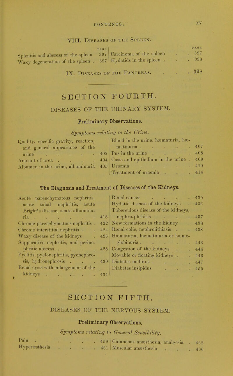 VIII. Diseases of the Spleen. Splenitis and absces? of the spleen 397 Waxy degeneration of the spleen . 397 Carcinoma of the spleen Hydatids in the spleen . PAGE 397 398 IX. Diseases op the Pancreas. 398 SECTIO^^^ FOUETH. DISEASES OF TIIE URINARY SYSTEM. Preliminary Observations. Symptoms relating to the Urine. Quality, specific gravity, reaction. Blood in the urine, hfematuria, hfe- and general appearance of the matinuria ..... 407 urine ..... 402 Pus in the urine .... 408 Amount of urea .... 404 Casts and epithelium in the urine . 409 Albumen in the urine, albuminuria 405 Ura3mia ..... 410 Treatment of urssmia 414 The Diagnosis and Treatment of Diseases of the Kidneys. Acute parenchymatous nephritis, Benal cancer .... 435 acute tubal nephritis, acute Hydatid disease of the kidneys 436 Bright's disease, acute albuminu- Tuberculous disease of the kidneys. ria ..... . 418 nephro-phthisis 437 Chronic parenchymatous nephritis . 422 ^few formations in the kidney 438 Chronic interstitial nephritis . 424 Renal colic, nephrolithiasis . 438 Waxy disease of the kidneys 426 Hematuria, hasmatinuria or hsBmo- Suppurative nephritis, and perine- globinuria ..... 443 phritic abscess .... 428 Congestion of the kidneys 444 Pyelitis, pyelonephritis, pyonephro- Movable or floating kidneys . 446 sis, hydronephrosis . 430 Diabetes mellltus . . . . 447 Renal cysts with enlargement of the Diabetes insipidus 455 kidneys ..... 434 SECTION FIFTH. DISEASES OF THE NERVOUS SYSTEM. Preliminary Observations. Symptoms relating to General Sensibility. 459 ] Cutaneous ana;sthesia, analgesia . 462 Hypcrassthcsia .... 461 1 Muscular anajsthesia . . .466