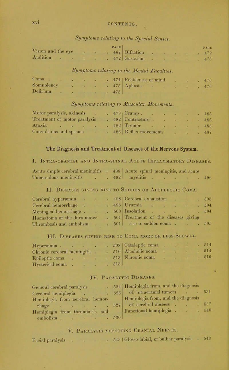 Symptoms relating to the Special Senses. Yision and the eye Audition PAGE 467 472 Olfaction Gustation Symptoms relating to the Mental Faculties. Coma . Somnolency Delirium 474 475 475 Feebleness of mind Aphasia Symptoms relating to Muscular Movements. Motor paralysis, akinesis Treatment of motor paralysis Ataxia .... Convulsions and spasms 479 482 482 483 Cramp . Contracture . Tremor Reflex movements PAGE 472 473 476 476 485 485 486 487 The Diagnosis and Treatment of Diseases of the Nervous System. I. Intra-cranial and Intra-spinal Acute Inflammatory Diseases. Acute simple cerebral meningitis . 488 Tuberculous meningitis . . 492 Acute spinal meningitis, and acute myelitis ..... II. Diseases giving rise to Sudden or Apoplectic Coma. Cerebral hyperajmia Cerebral hemorrhage Meningeal hemorrhage . Hematoma of the dura mater Thrombosis and embolism 498 498 500 501 501 Cerebral exhaustion Urasmia ..... Insolation ..... Treatment of the diseases giving rise to sudden coma . III. Diseases giving rise to Coma more or less Slowly. Hyperasmia . Chronic cerebral meningitis Epileptic coma Hysterical coma . 508 510 513 513 Cataleptic coma Alcoholic coma Narcotic coma IV. Paralytic Diseases. General cerebral paralysis . . 524 Cerebral hemiplegia . . . 526 Hemiplegia from cerebral hemor- rhage 527 Hemiplegia from thrombosis and embolism ..... 630 Hemiplegia from, and the diagnosis of, intracranial tumors Hemiplegia from, and the diagnosis of, cerebral abscess . Functional hemiplegia . 496 503 504 504 505 514 514 516 531 537 540 V. Paralysis affecting Cranial Nerves. Facial paralysis .... 543 I Glosso-labial, or bulbar paralysis . 546