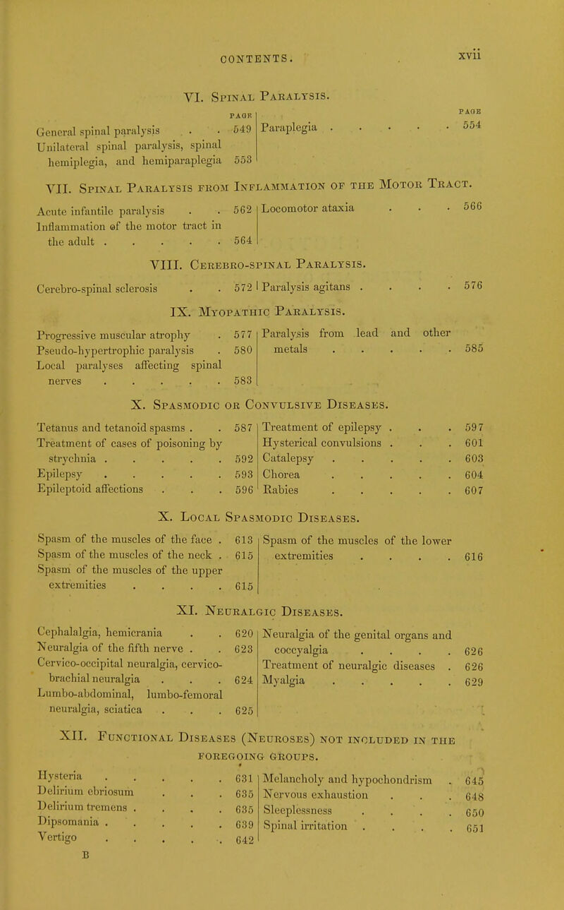 VI. Spinal Paralysis. Paraplegia FAOE 554 PAGR General spinal paralysis , . . 549 Unilateral spinal paralysis, spinal hemiplegia, and hcmiparaplegia 553 VII. Spinal Paralysis from Inflammation of the Motor Tract. Acute infantile paralysis . . 562 Inflammation af the motor tract in the adult 564 Locomotor ataxia 566 VIII. Cerebro-spinal Paralysis. Cerebro-spinal sclerosis . . 572 1 Paralysis agitans . IX. Myopathic Paralysis. Progi-essive muscular atrophy . 577 Pseudo-hypertrophic paralysis . 580 Local paralyses affecting spinal nerves ..... 583 Paralysis from lead and other metals ..... 576 585 Tetanus and tetanoid spasms . Treatment of cases of poisoning by strychnia . . . . . Epilepsy . . . . . Epileptoid affections X. Spasmodic or Convulsive Diseases. . 587 592 593 596 Treatment of epilepsy Hysterical convulsions Catalepsy Chorea Eabies X. Local Spasmodic Diseases. Spasm of the muscles of the face . 613 Spasm of the muscles of the neck . 615 Spasm of the muscles of the upper extremities . . . .615 Spasm of the muscles of the lower extremities .... XI. Neuralgic Diseases. Cephalalgia, hemicrania . .620 Neuralgia of the fifth nerve . . 623 Cervico-occipital neuralgia, cervico- brachial neuralgia . . .624 Lumbo-abdominal, lumbo-femoral neuralgia, sciatica . . .625 Neuralgia of the genital organs and coccyalgia .... Treatment of neuralgic diseases . Myalgia XII. Functional Diseases (Neuroses) not included in the FOREGOING GROUPS. Hysteria Delirium cbriosum Delirium tremens . Dipsomania . Vertigo B 631 635 635 639 642 Melancholy and hypochondrism Nervous exhaustion Sleeplessness Spinal irritation . 597 601 603 604 607 616 626 626 629 645 648 650 651