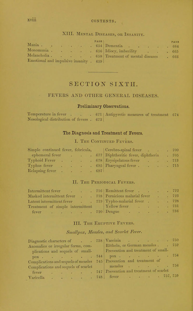 XVIU XIII. Mental Diseases, or Insanity. Mania ..... Monomania .... Melancholia .... Emotional and impulsive insanity FAQB 654 656 658 659 Dementia . . . . Idiocy, imbecility Treatment of mental diseases PAQR 664 665 666 SECTIOI!^ SIXTH. FEVERS AND OTHER GENERAL DISEASES. Preliminary Observations. Temperature in fever . . .671 Nosological distribution of fevers . 672 Antipyretic measures of treatment 674 The Diagnosis and Treatment of Fevers, I. The Continued Fevers. Simple continued fever, febr ephemeral fever Tj'phoid Fever Typhus fever Relapsing fever icula, 677 678 695 697 Cerebro-spinal fever . . .700 Diphtheritic fever, diphtheria . 705 Erysipelatous fever . . . 713 Pharyngeal fever . . . .715 II. The Periodical Fevers. Intermittent fever . . .716 Masked intermittent fever . .718 Latent intermittent fever . . 719 Treatment of simple intermittent fever 720 Remittent fever . Pernicious malarial fever Typho-malarial fever . Yellow fever Dengue III. The Eruptive Fevers. Smallpox, Measles, and Scarlet Fever. Diagnostic characters of . .738 Anomalies or irregular forms, com- plications and sequels of small- pox 744 Complications and sequels of measles 745 Complications and secpiels of scarlet fever '47 Varicella 748 722 723 728 731 736 750 Vaccinia ..... Rbtheln, or German measles . Prevention and treatment of small- pox Prevention and treatment of measles . . . . • Prevention and treatment of scarlet fever .... 757, 759 754 756