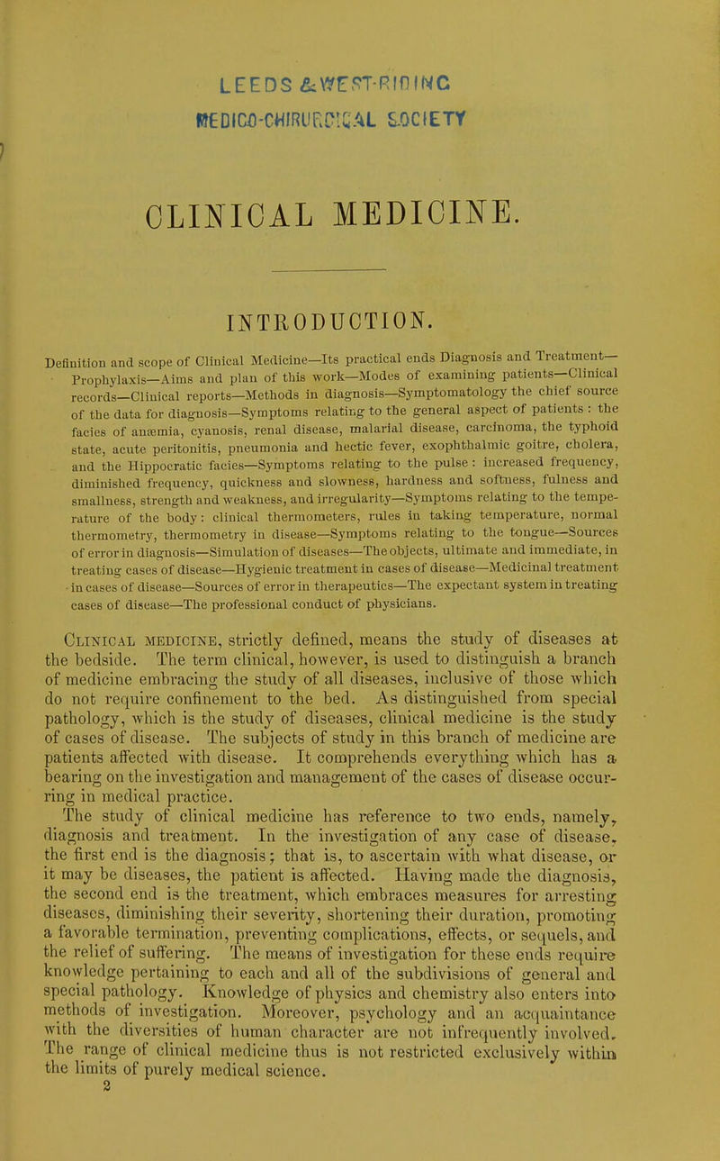 LEEDS &WE5^T-RmiNC CLINICAL MEDICINE INTRODUCTION. Definition and scope of Clinical Medicine—Its practical ends Diagnosis and Treatment- Prophylaxis—Aims and plan of this work—Modes of examining patients—Clinical records—Clinical reports—Methods in diagnosis—Symptomatology the chief source of the data for diagnosis—Symptoms relating to the general aspect of patients : the facies of ancemia, cyanosis, renal disease, malarial disease, carcinoma, the typhoid state, acute peritonitis, pneumonia and hectic fever, exophthalmic goitre, cholera, and the Hippocratic facies—Symptoms relating to the pulse : increased frequency, diminished frequency, quickness and slowness, hardness and softness, fulness and smalluess, strength and weakness, and irregularity—Symptoms relating to the tempe- rature of the body: clinical thermometers, rules in taking temperature, normal thermometry, thermometry in disease—Symptoms relating to the tongue—Sources of error in diagnosis—Simulation of diseases—The objects, ultimate and immediate, in treating cases of disease—Hygienic treatment in cases of disease—Medicinal treatment - in cases of disease—Sources of error in tlierapeutics—The expectant system in treating cases of disease—The professional conduct of physicians. Clinical medicine, strictly defined, means the study of diseases at the bedside. The term clinical, however, is used to distinguish a branch of medicine embracing the study of all diseases, inclusive of those which do not require confinement to the bed. As distinguished from special pathology, which is the study of diseases, clinical medicine is the study of cases of disease. The subjects of study in this branch of medicine are patients affected with disease. It comprehends everything which has a bearing on the investigation and management of the cases of disease occur- ring in medical practice. The study of clinical medicine has reference to two ends, namely, diagnosis and treatment. In the investigation of any case of disease, the first end is the diagnosis; that is, to ascertain with what disease, or it may be diseases, the patient is alfected. Having made the diagnosis, the second end is the treatment, which embraces measures for arresting diseases, diminishing their severity, shortening their duration, promoting a favorable termination, preventing complications, efiects, or sequels, and the relief of suffering. The means of investigation for these ends require knowledge pertaining to each and all of the subdivisions of general and special pathology. Knowledge of physics and chemistry also enters into methods of investigation. Moreover, psychology and an acquaintance with the diversities of human character ai-e not infrequently involved. The range of clinical medicine thus is not restricted exclusively within the limits of purely medical science.