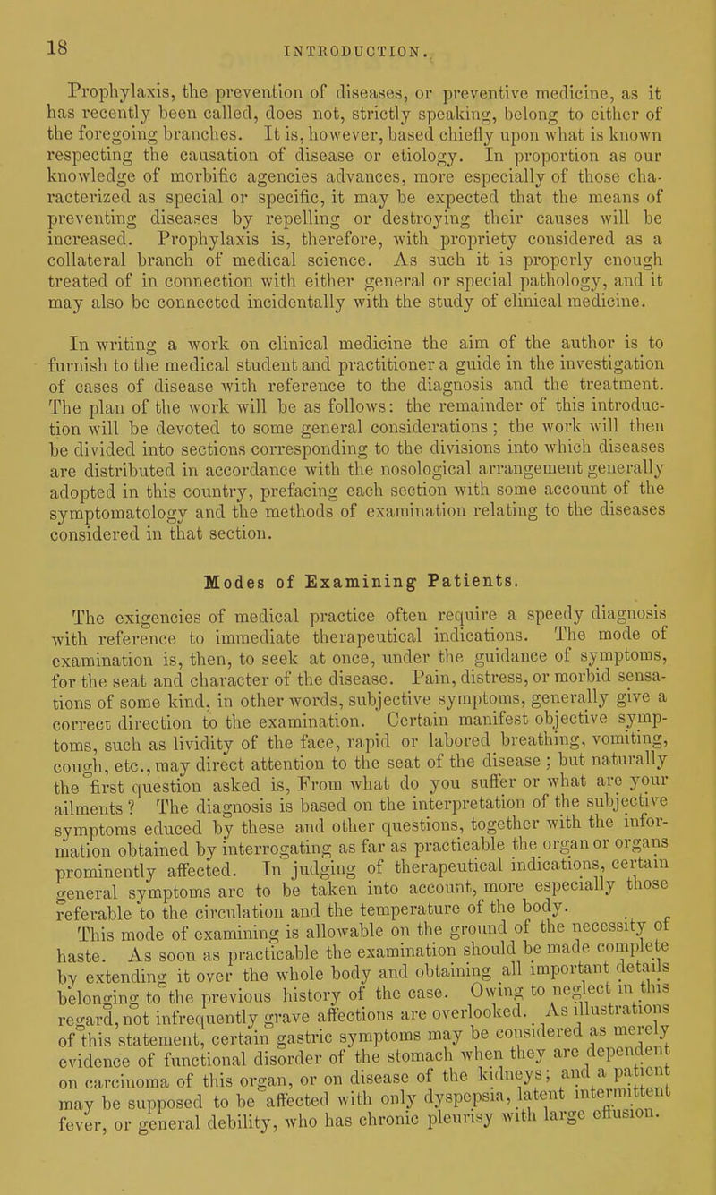 Prophylaxis, the prevention of diseases, or preventive medicine, as it has recently been called, does not, strictly speaking, belong to either of the foregoing branches. It is, however, based chiefly upon what is known respecting the causation of disease or etiology. In proportion as our knowledge of morbific agencies advances, more especially of those cha- racterized as special or specific, it may be expected that the means of preventing diseases by repelling or destroying their causes will be increased. Prophylaxis is, therefore, with propriety considered as a collateral branch of medical science. As such it is properly enough treated of in connection with either general or special pathology, and it may also be connected incidentally with the study of clinical medicine. In writing a work on clinical medicine the aim of the author is to furnish to the medical student and practitioner a guide in the investigation of cases of disease with reference to the diagnosis and the treatment. The plan of the work will be as follows: the remainder of this introduc- tion will be devoted to some general considerations ; the work will then be divided into sections corresponding to the divisions into which diseases are distributed in accordance with the nosological arrangement generally adopted in this country, prefacing each section with some account of the symptomatology and the methods of examination relating to the diseases considered in that section. Modes of Examining Patients. The exigencies of medical practice often require a speedy diagnosis with reference to immediate therapeutical indications. The mode of examination is, then, to seek at once, under the guidance of symptoms, for the seat and character of the disease. Pain, distress, or morbid sensa- tions of some kind, in other words, subjective symptoms, geiierally give a correct direction to the examination. Certain manifest objective symp- toms, such as lividity of the face, rapid or labored breathing, vomiting, cough, etc., may direct attention to the seat of the disease ; but naturally the first question asked is. From what do you sufler or what are your ailments ? The diagnosis is based on the interpretation of the subjective symptoms educed by these and other questions, together with the infor- mation obtained by interrogating as far as practicable the organ or organs prominently affected. In judging of therapeutical indications certain general symptoms are to be taken into account, more especially those referable to the circulation and the temperature of the body. This mode of examining is allowable on the groimd of the necessity ot haste. As soon as practicable the examination should be made complete by extending it over the whole body and obtaining all important details belonging to the previous history of the case. Owing to neglect in this regard, not infrequently grave affections are overlooked. _ As illustrations of this statement, certain gastric symptoms may be considered as merely evidence of functional disorder of the stomach when they are dependen on carcinoma of this organ, or on disease of the kidneys; and a pa len may be supposed to be-affected with only dyspepsia, latent intermittent fever, or general debility, who has chronic pleurisy with large eftusion.