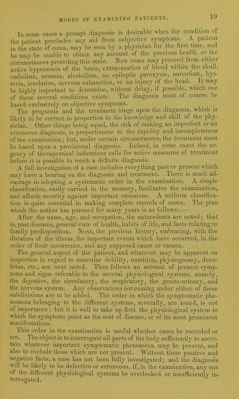 MODES OF EXAMININO PATIENTS. In some cases a prompt diagnosis is desirable Avlien the condition of the patient precludes any aid from subjective symptoms. A patient in the state of coma, may be seen by a physician tor the tirst time, and he may be unable to obtain any account of the previous health or the circumstances preceding this state. Now coma may proceed from either active hypera;mia of the brain, extravasation of blood withm the skull, embolism, urcemia, alcoholism, an epileptic paroxysm, narcotisni, hys- teria, insolation, nervous exhaustion, or an injury of the head. It may be highly important to determine, without delay, if possible, which one of these several conditions exists. The diagnosis must of course be based exclusively on objective symptoms. The prognosis and the treatment hinge upon the diagnosis, which is likely to be correct in proportion to the knowledge and skill of the phy- sician. Other things being equal, the risk of making an imperfect or an erroneous diagnosis, is proportionate to the rapidity and incompleteness of the examination; but, under certain circumstances, the treatment must be based upon a provisional diagnosis. Indeed, in some cases the ur- gency of therapeutical indications calls for active measures of treatment before it is possible to reach a definite diagnosis. A full investigation of a case includes everything past or present which may have a bearing on the diagnosis and treatment. There is much ad- vantage in adopting a systematic order in the examination. A simple classification, easily carried in the memory, facilitates the examination, and affords security against important omissions. A uniform classifica- tion is quite essential in making complete records of cases. The plan which the author has pursued for many years is as follows:— After the name, age, and occupation, the antecedents are noted; that is, past diseases, general state of health, habits of life, and facts relating to family predisposition. Next, the previous history, embracing, with the duration of the illness, the important events which have occurred, in the order of their occurrence, and any supposed cause or causes. The general aspect of the patient, and whatever may be apparent on inspection in regard to muscular debility, nutrition, physiognomy'-, decu- bitus, etc., are next noted. Then follows an account of present symp- toms and signs referable to the several physiological systems, namely, the digestive, the circulatory, the respiratory, the genito-urinary, and the nervous system. Any observations not coming under either of these subdivisions are to be added. The order in which the symptomatic phe- nomena belonging to the different systems, severally, are noted, is not of importance; but it is well to take up first the physiological system to which the symptoms point as the seat of disease, or of its most prominent manifestations. This order in the examination is useful w^hether cases be recorded or not. The object is to interrogate all parts of the body sufficiently to ascer- tain whatever important symptomatic phenomena may be present, and also to exclude those which are not present. Without these positive and negative facts, a case has not been fully investigated; and the diagnosis will be likely to be defective or erroneous, if, in the examination, any one of the different physiological systems be overlooked or insufiiciently in- terrogated.