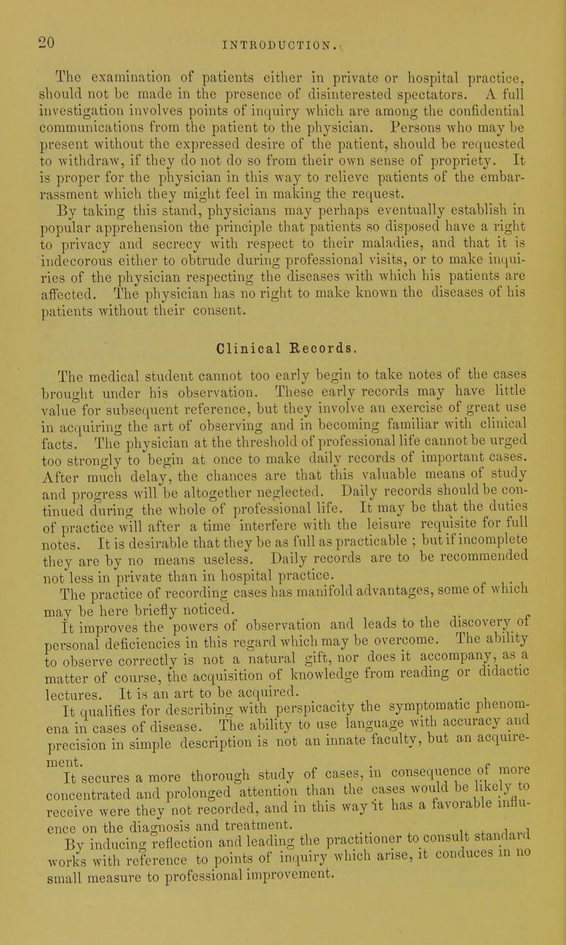 The examination of patients either in private or hospital practice, should not be made in the presence of disinterested spectators. A full investigation involves points of inquiry which are among the confidential communications from the patient to the physician. Persons who may be present without the expressed desire of the patient, should be requested to withdraw, if they do not do so from their own sense of propi'iety. It is proper for the physician in this way to relieve patients of the embar- rassment which they might feel in malcing the request. By talcing this stand, physicians may perhaps eventually establish in popular apprehension the principle that patients so disposed have a right to privacy and secrecy with respect to their maladies, and that it is indecorous either to obtrude during professional visits, or to make inqui- ries of the physician respecting the diseases with which his patients are affected. The physician has no right to make known the diseases of his patients without their consent. Clinical Records. The medical student cannot too early begin to take notes of the cases brought under his observation. These early records may have little value for subsequent reference, but they involve an exercise of great use in acquiring the art of observing and in becoming familiar with clinical facts. The physician at the threshold of professional life cannot be urged too strongly to begin at once to make daily records of important cases. After much delay, the chances are that this valuable means of study and progress will be altogether neglected. Daily records should be con- tinued cfuring the whole of professional life. It may be that the duties of practice will after a time interfere with the leisure requisite for full notes. It is desirable that they be as full as practicable ; but if incomplete they are by no means useless. Daily records are to be recommended not less in private than in hospital practice. The practice of recording cases has manifold advantages, some of which may be here briefly noticed. It improves the powers of observation and leads to the discovery ot personal deficiencies in this regard which may be overcome. The ability to observe correctly is not a natural gift, nor does it accompany, as a matter of course, the acquisition of knowledge from reading or didactic lectures. It is an art to be acquired. . It qualifies for describing with perspicacity the symptomatic phenom- ena in cases of disease. The ability to use language with accuracy and precision in simple description is not an innate faculty, but an acquire- ment. . f ^ It secures a more thorough study of cases, m consequence of mo e concentrated and prolonged attention than the cases would be likely to receive were they not recorded, and in this way It has a favorable influ- ence on the diagnosis and treatment. _ .„„,in,vl Bv inducino- reflection and leading the practitioner to consult standaid works with reference to points of inquiry which arise, it conduces in no small measure to professional improvement.