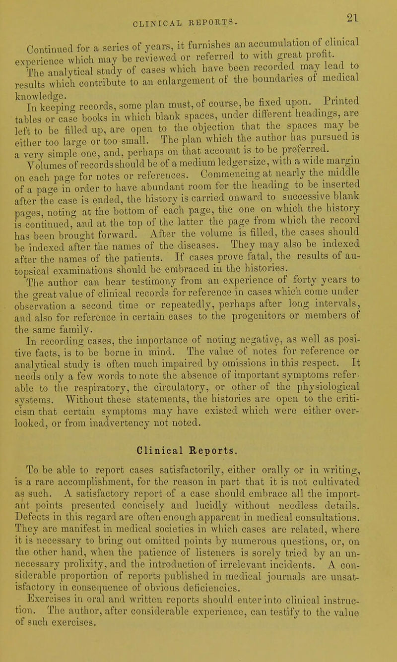 CLINICAL REPOKTS. Continued for a series of years, it furnishes an accumulation of clmical experience which may be reviewed or referred to with great profit. The analytical study of cases which have been recorded may lead to results which contribute to an enlai-gement of the boundaries ot medical ^'XSn- records, some plan must, of course, be fixed upon. Printed tables or case books in which blank spaces, under different headings, are left to be filled up, are open to the objection that the spaces may be either too large or too small. The plan which the author has pursued is a very simple one, and. perhaps on that account is to be preierred. Volumes of records should be of a medium ledger size, with a wide margin on each pa-^e for notes or references. Commencing at nearly the middle of a pao-e in order to have abundant room for the heading to be inserted after the case is ended, the history is carried onward to successive blank pao-es, noting at the bottom of each page, the one on which the history is continued, and at the top of the latter the page from which the record has been brought forward. After the volume is filled, the cases should be indexed after the names of the diseases. They may also be indexed after the names of the patients. If cases prove fatal,_the results of au- topsical examinations should be embraced in the histories. The author can bear testimony from an experience of forty years to the great value of clinical records for reference in cases which come under obseT-vation a second time or repeatedly, perhaps after long intervals, and also for reference in certain cases to the progenitors or members of the same family. In recording cases, the importance of noting negative, as well as posi- tive facts, is to be borne in mind. The value of notes for reference or analytical study is often much impaired by omissions in this respect. It needs only a fe\v words to note the absence of important symptoms refer- able to the respiratory, the circulatory, or other of the physiological systems. Without these statements, the histories are open to the criti- cism that certain symptoms may have existed which were either over- looked, or from inadvertency not noted. Clinical Reports. To be able to report cases satisfactorily, either orally or in Avriting, is a rare accomplishment, for the reason in part that it is not cultivated as such. A satisfactory report of a case should embrace all the import- ant points presented concisely and lucidly without needless details. Defects in this regard are often enough apparent in medical consultations. They are manifest in medical societies in which cases are related, where it is necessary to bring out omitted points by numerous questions, or, on the other hand, when the patience of listeners is sorely tried by an un- necessary prolixity, and the introduction of irrelevant incidents. A con- siderable proportion of reports published in medical journals arc unsat- isfactory in consequence of obvious deficiencies. Exercises in oral and written reports should enter into clinical instruc- tion. The author, after considerable experience, can testify to the value of such exercises.