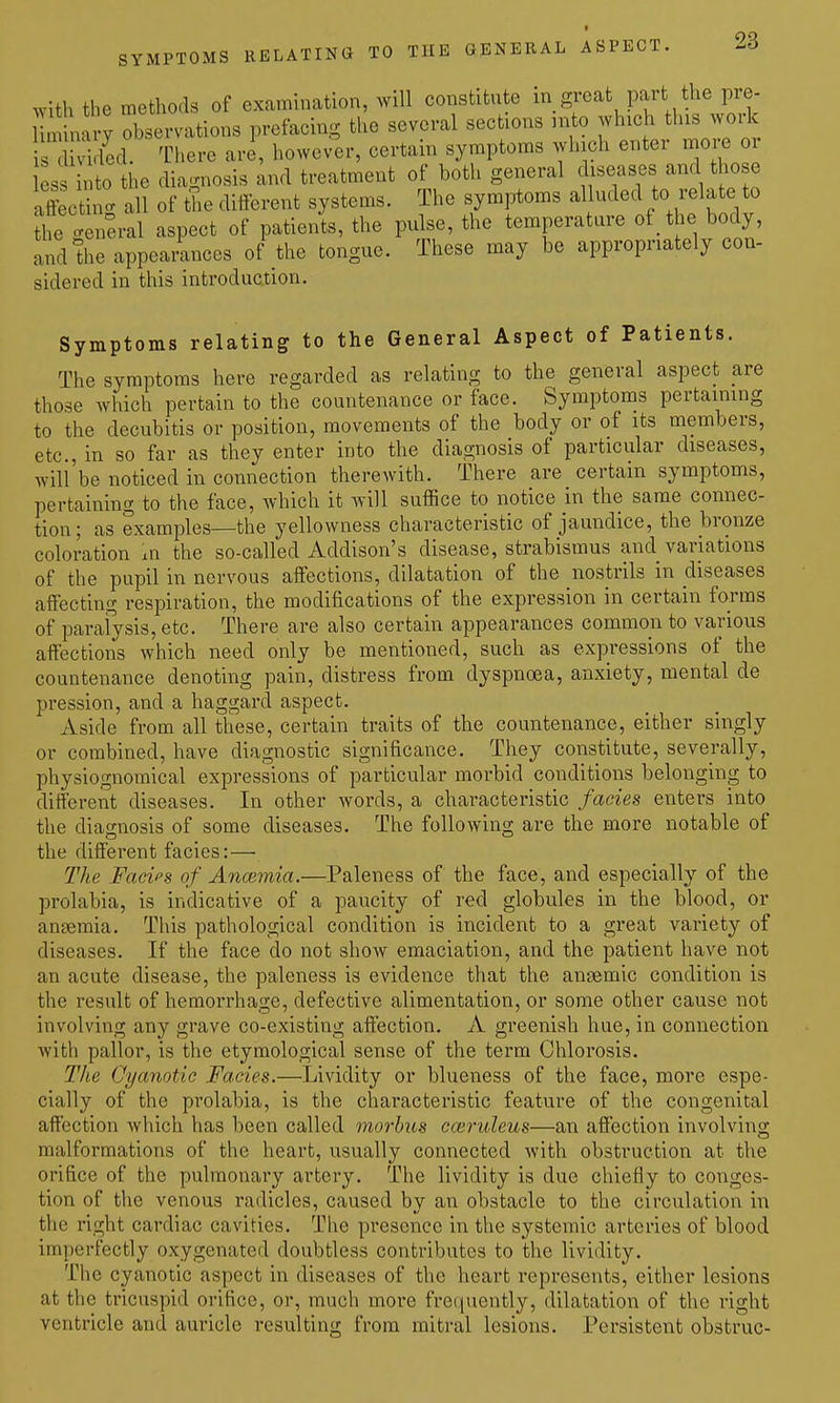 with the methods of examination, will constitiite i^.g^^^^part the pre- 1 m narv observations prefacing the several sections into which this woik led There are, howev^er, certain symptoms which enter moi-e or ess nto the diagnosis and treatment of both general diseases and tho e affecth '^ all of the different systems. The symjrtoms alluded to relate to the g neral aspect of patients, the pulse, the temperature of the body, and the appearances of the tongue. These may be appropriately con- sidered in this introduction. Symptoms relating to the General Aspect of Patients. The symptoms here regarded as relating to the general aspect are those which pertain to the countenance or face. Symptoms pertaining to the decubitis or position, movements of the body or of its members, etc., in so far as they enter into the diagnosis of particular diseases, will'be noticed in connection therewith. There are certain symptoms, pertaining to the face, which it will suffice to notice in the same connec- tion; as examples—the yellowness characteristic of jaundice, the bronze coloration m the so-called Addison's disease, strabismus and variations of the pupil in nervous affections, dilatation of the nostrils in diseases affecting respiration, the modifications of the expression in certain forms of parafysis, etc. There are also certain appearances common to various affections which need only be mentioned, such as expressions of the countenance denoting pain, distress from dyspnoea, anxiety, mental de pression, and a haggard aspect. Aside from all these, certain traits of the countenance, either singly or combined, have diagnostic significance. They constitute, severally, physiognomical expressions of particular morbid conditions belonging to different diseases. In other words, a characteristic fades enters into the diagnosis of some diseases. The following are the more notable of the different facies:— The Facies of Anoimia.—Paleness of the face, and especially of the prolabia, is indicative of a paucity of red globules in the blood, or anaemia. This pathological condition is incident to a great variety of diseases. If the face do not show emaciation, and the patient have not an acute disease, the paleness is evidence that the anaemic condition is the result of hemorrhage, defective alimentation, or some other cause not involving any grave co-existing affection. A greenish hue, in connection with pallor, is the etymological sense of the term Chlorosis. The Cyanotic Facies.—Lividity or blueness of the face, more espe- cially of the prolabia, is the characteristic feature of the congenital affection which has been called morbus coivuleus—an affection involving malformations of the heart, usually connected with obstruction at the orifice of the pulmonary artery. The lividity is due chiefly to conges- tion of the venous radicles, caused by an obstacle to the circulation in the right cardiac cavities. The presence in the systemic arteries of blood imperfectly oxygenated doubtless contributes to the lividity. The cyanotic aspect in diseases of the heart represents, either lesions at the tricuspid orifice, or, much more frequently, dilatation of the right ventricle and auricle resulting from mitral lesions. Persistent obstruc-