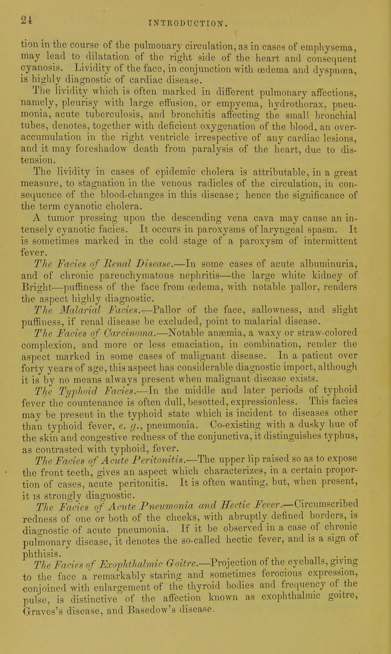 tion in the course of the pulmonary circulation, as in cases of emphysema, may lead to dilatation of the right side of the heart and consequent cyanosis. Lividity of the face, in conjunction with oedema and dyspnoea, is highly diagnostic of cardiac disease. The lividity which is often marked in different pulmonary affections, namely, pleurisy with large effusion, or empyema, hydrothorax, pneu- monia, acute tuberculosis, and bronchitis affecting the small bronchial tubes, denotes, together with deficient oxygenation of the blood, an over- accumulation in the right ventricle irrespective of any cardiac lesions, and it may foreshadoAv death from paralysis of the heart, due to dis- tension. The lividity in cases of epidemic cholera is attributable, in a great measure, to stagnation in the venous radicles of the circulation, in con- sequence of the blood-changes in this disease; hence the significance of the term cyanotic cholera. A tumor pressing upon the descending vena cava may cause an in- tensely cyanotic facies. It occurs in paroxysms of laryngeal spasm. It is sometimes marked in the cold stage of a paroxysm of intermittent fever. The Facies of Renal Disease.—In some cases of acute albuminuria, and of chronic parenchymatous nephritis—the large white kidney of Bright—puffiness of the face from oedema, with notable pallor, renders the aspect highly diagnostic. The Malarial Fades.—Pallor of the face, sallowness, and slight puffiness, if renal disease be excluded, point to malarial disease. The Facies of Carcinoma.—Notable anaemia, a waxy or straw-colored complexion, and more or less emaciation, in combination, render the aspect marked in some cases of malignant disease. In a patient over forty years of age, this aspect has considerable diagnostic import, although it is by no means always present when malignant disease exists. The Typhoid Facies.—In the middle and later periods of typhoid fever the countenance is often dull, besotted, expressionless. This facies may be present in the typhoid state which is incident to diseases other than typhoid fever, e. f/., pneumonia. Co-existing with a dusky hue of the skin and congestive redness of the conjunctiva, it distinguishes typhus, as contrasted with typhoid, fever. The Facies of Acute Peritonitis.—The upper lip raised so as to expose the front teethj gives an aspect which characterizes, in a certain propor- tion of cases, acute peritonitis. It is often wanting, but, when present, it IS strongly diagnostic. The Facies of Acute Pneumonia and Eectic i^e?j(?r.—Circumscribed redness of one or both of the cheeks, with abruptly defined borders, is diagnostic of acute pneumonia. If it be observed in a case of chronic pulmonary disease, it denotes the so-called hectic fever, and is a sign of phthisis. . . . The Facies of Fxophthalmic aoitre.—Projection of the eyeballs, giving to the face a' remarkably staring and sometimes ferocious expression, conjoined with enlargement of the thyroid bodies and frequency of the pulse, is distinctive of the affection known as exophthalmic goitre, Graves's disease, and Basedow's disease.