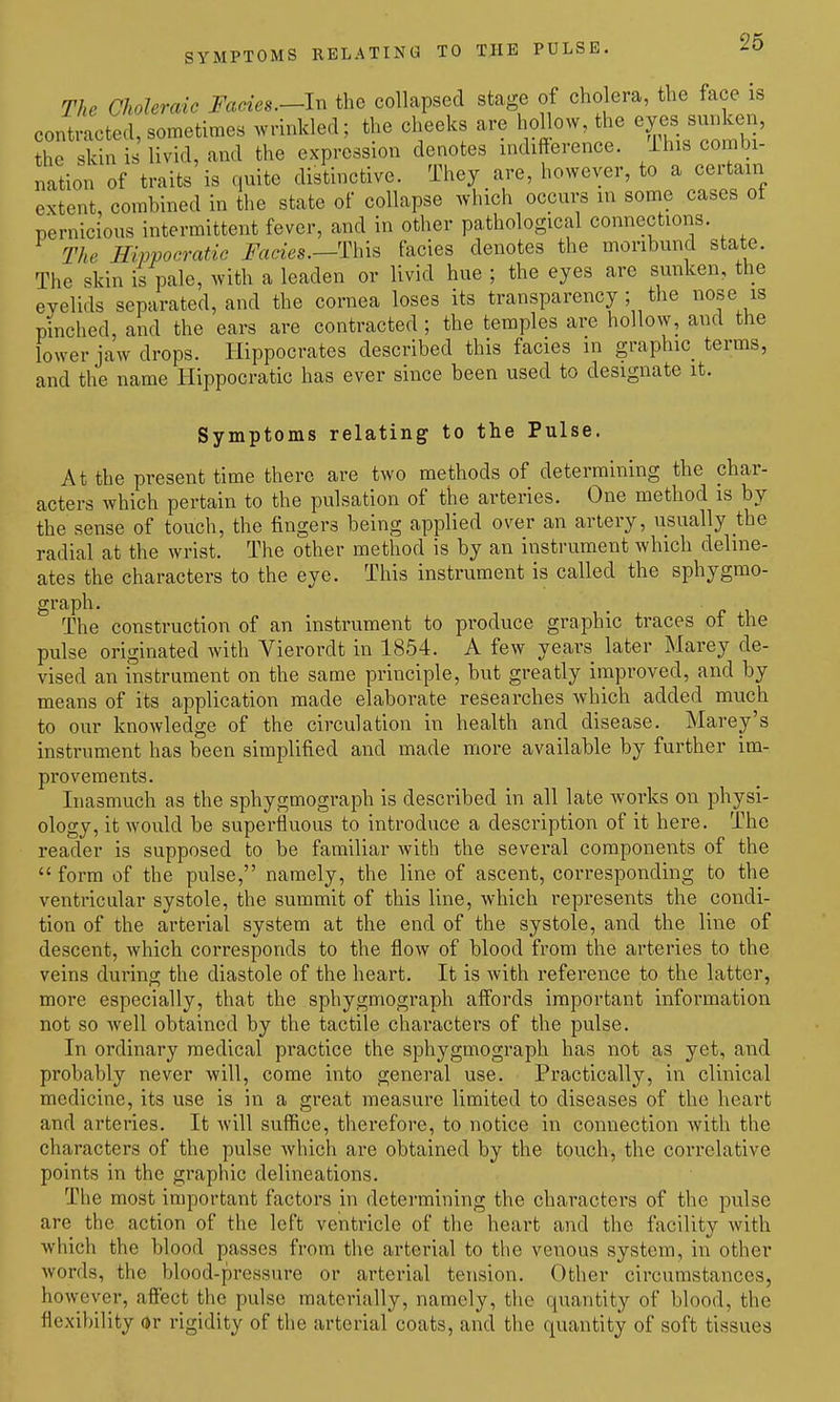 The Choleraic Fades.—In the collapsed stage of cholera, the face is contracted, sometimes wrinkled; the cheeks are hoHow, the eyes sunken, the skin is livid, and the expression denotes indifference. Ihis combi- nation of traits is quite distinctive. They are, however, to a certain extent, combined in the state of collapse which occurs in some cases ot pernicious intermittent fever, and in other pathological connections. The Hivpocratic Fades.—facies denotes the moribund state. The skin is pale, with a leaden or livid hue ; the eyes are sunken, the eyelids separated, and the cornea loses its transparency ; the i^ose is pinched, and the ears are contracted ; the temples are hollow, and the lower jaw drops. Hippocrates described this facies in graphic terms, and the name Hippocratic has ever since been used to designate it. Symptoms relating to the Pulse. At the present time there are two methods of determining the char- acters which pertain to the pulsation of the arteries. One method is by the sense of touch, the fingers being applied over an artery, usually the radial at the wrist. The other method is by an instrument which deline- ates the characters to the eye. This instrument is called the sphygmo- graph. The construction of an instrument to produce graphic traces of the pulse originated with Vierordt in 1854. A few years later Marey de- vised an instrument on the same principle, but greatly improved, and by means of its application made elaborate researches which added much to our knowledge of the circulation in health and disease. Marey's instrument has been simplified and made more available by further im- provements. Inasmuch as the sphygmograph is described in all late works on physi- ology, it would be superfluous to introduce a description of it here. The reader is supposed to be familiar with the several components of the form of the pulse, namely, the line of ascent, corresponding to the ventricular systole, the summit of this line, which represents the condi- tion of the arterial system at the end of the systole, and the line of descent, which corresponds to the flow of blood from the arteries to the veins during the diastole of the heart. It is with reference to the latter, more especially, that the sphygmograph affords important information not so well obtained by the tactile characters of the pulse. In ordinary medical practice the sphygmograph has not as yet, and probably never will, come into general use. Practically, in clinical medicine, its use is in a great measure limited to diseases of the heart and arteries. It will suffice, therefore, to notice in connection with the characters of the pulse which are obtained by the touch, the correlative points in the graphic delineations. The most important factors in determining the characters of the pulse are the action of the left ventricle of the heart and the facility with which the blood passes from the arterial to the venous system, in other words, the blood-pressure or arterial tension. Other circumstances, however, affect the pulse materially, namely, tlie quantity of blood, the flexibility or rigidity of the arterial coats, and the quantity of soft tissues