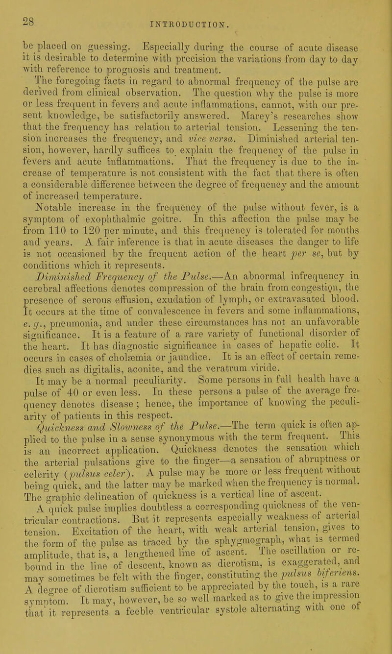 be placed on guessing. Especially during the course of acute disease it is desirable to determine Avith precision the variations from day to day with reference to prognosis and treatment. The foregoing facts in regard to abnormal frequency of the pulse are derived from clinical observation. The question why the pulse is more or less frequent in fevers and acute inflammations, cannot, with our pre- sent knowledge, be satisfactorily answered. Marey's researches show that the frequency has relation to arterial tension. Lessening the ten- sion increases the frequency, and viae versa. Diminished arterial ten- sion, however, bardly suffices to explain the frequency of the pulse in fevers and acute inflammations. That the frequency is due to the in- crease of temperature is not consistent with the fact that there is often a considerable difference between the degree of frequency and the amount of increased temperature. Notable increase in the frequency of the pulse without fever, is a symptom of exophthalmic goitre. In this affection the pulse may be from 110 to 120 per minute, and this frequency is tolerated for months and' years. A fair inference is that in acute diseases the danger to life is not occasioned by the frequent action of the heart jfe?- se, but by conditions Avhich it represents. Diminished Frequency of the Pulse.—An abnormal infrequency in cerebral affections denotes compression of the brain from congestion, the presence of serous effusion, exudation of lymph, or extravasated blood. It occurs at the time of convalescence in fevers and some inflammations, e. g., pneumonia, and under these circumstances has not an unfavorable significance. It is a feature of a rare variety of functional disorder of the heart. It has diagnostic significance in cases of hepatic colic. It occurs in cases of cholfemia or jaundice. It is an effect of certain reme- dies such as digitalis, aconite, and the veratrum viride. It may be a normal peculiarity. Some persons in full health have a pulse of 40 or even less. In these persons a pulse of the average fre- quency denotes disease ; hence, the importance of knowing the peculi- arity of patients in this respect. Quickness and Sloivness of the PwZse.—The term quick is often ap- plied to the pulse in a sense synonymous with the term frequent. This is an incorrect application. Quickness denotes the sensation which the arterial pulsations give to the finger—a sensation of abruptness or celerity (^imlsus celer'). A pulse may be more or less frequent without being quick, and the latter may be marked when the frequency is normal. The graphic delineation of quickness is a vertical line of ascent. A quick pulse implies doubtless a corresponding quickness of the ven- tricular contractions. But it represents especially weakness of arterial tension. Excitation of the heart, with weak arterial tension, gives to the form of the pulse as traced by the sphygmograph, what is termed amplitude, that is, a lengthened line of ascent. The oscdlation or re- bound in the line of descent, known as dicrotism, is exaggerated, and may sometimes be felt with the finger, constituting the pulsus bijertens. A deo-ree of dicrotism sufficient to be appreciated by the touch, is a rare symptom. It may, however, be so well marked as to give the impression that it represents a feeble ventricular systole alternating with one ot