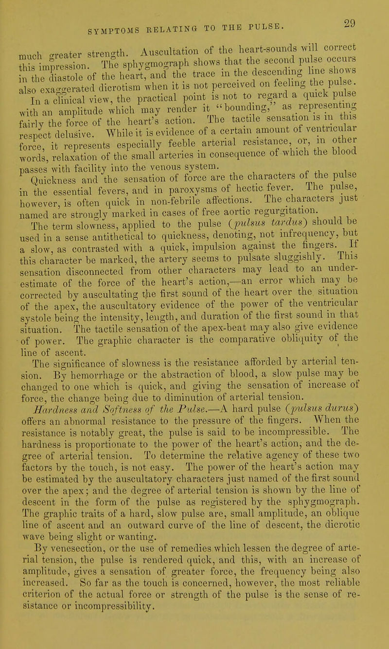 much crreater strength. Auscultation of the heart-sounds .vill correct E impression. The sphygmograph shows that the second pulse occurs n heXstoTe of the heartrand the trace in the descending line shows a so eN^-erated dicrotism when it is not perceived on feeling the pulse In a clinical view, the practical point is not to regard a quick pulse ^vith an amplitude ;hich may render it hounding, as representing ft^l ?he K of the heart's' action. The tactile sensation is m this 4pect delusive. While it is evidence of a certain amount of ventricular force, it represents especially feeble arterial resistance or, in other words, relaxation of the small arteries in consequence of which the blood passes with facility into the venous system. Quickness and the sensation of force are the characters of the pulse in the essential fevers, and in paroxysms of hectic fever ihe pulse however, is often quick in non-febrile affections. The characters just named are strongly marked in cases of free aortic regurgitation The term slowness, applied to the pulse (pw/sus tardus) shouki be used in a sense antithetical to quickness, denoting, not mfrequency, but a slow, as contrasted with a quick, impulsion against the fingers, it this character be marked, the artery seems to pulsate sluggishly, ihis sensation disconnected from other characters may lead to an under- estimate of the force of the heart's action,—an error which may be corrected by auscultating the first sound of the heart over the situation of the apex, the auscultatory evidence of the power of the ventncular systole being the intensity, length, and duration of the first sound in that situation. The tactile sensation of the apex-beat may also give evidence of power. The graphic character is the comparative obliquity of the line of ascent. The significance of slowness is the resistance afforded by arterial ten- sion. By hemorrhage or the abstraction of blood, a slow pulse may be changed to one which is quick, and giving the sensation of increase of force^ the change being due to diminution of arterial tension. Hardness and Softness of the Pidse.—A hard pulse (pulsus durus) offers an abnormal resistance to the pressure of the fingers. When the resistance is notably great, the pulse is said to be incompressible. The hardness is proportionate to the power of the heart's action, and the de- gree of arterial tension. To determine the relative agency of these two factors by the touch, is not easy. The power of the heart's action may be estimated by the auscultatory characters just named of the first sound over the apex; and the degree of arterial tension is shown by the line of descent in the form of the pulse as registered by the sphygmograph. The graphic traits of a hard, sIoav pulse are, small amplitude, an oblique line of ascent an-d an outward curve of the line of descent, the dicrotic wave being slight or wanting. By venesection, or the use of remedies which lessen the degree of arte- rial tension, the pulse is rendered quick, and this, with an increase of amplitude, gives a sensation of greater force, the frequency being also increased. So far as the touch is concerned, however, the most reliable criterion of the actual force or strength of the pulse is the sense of re- sistance or incompressibility.