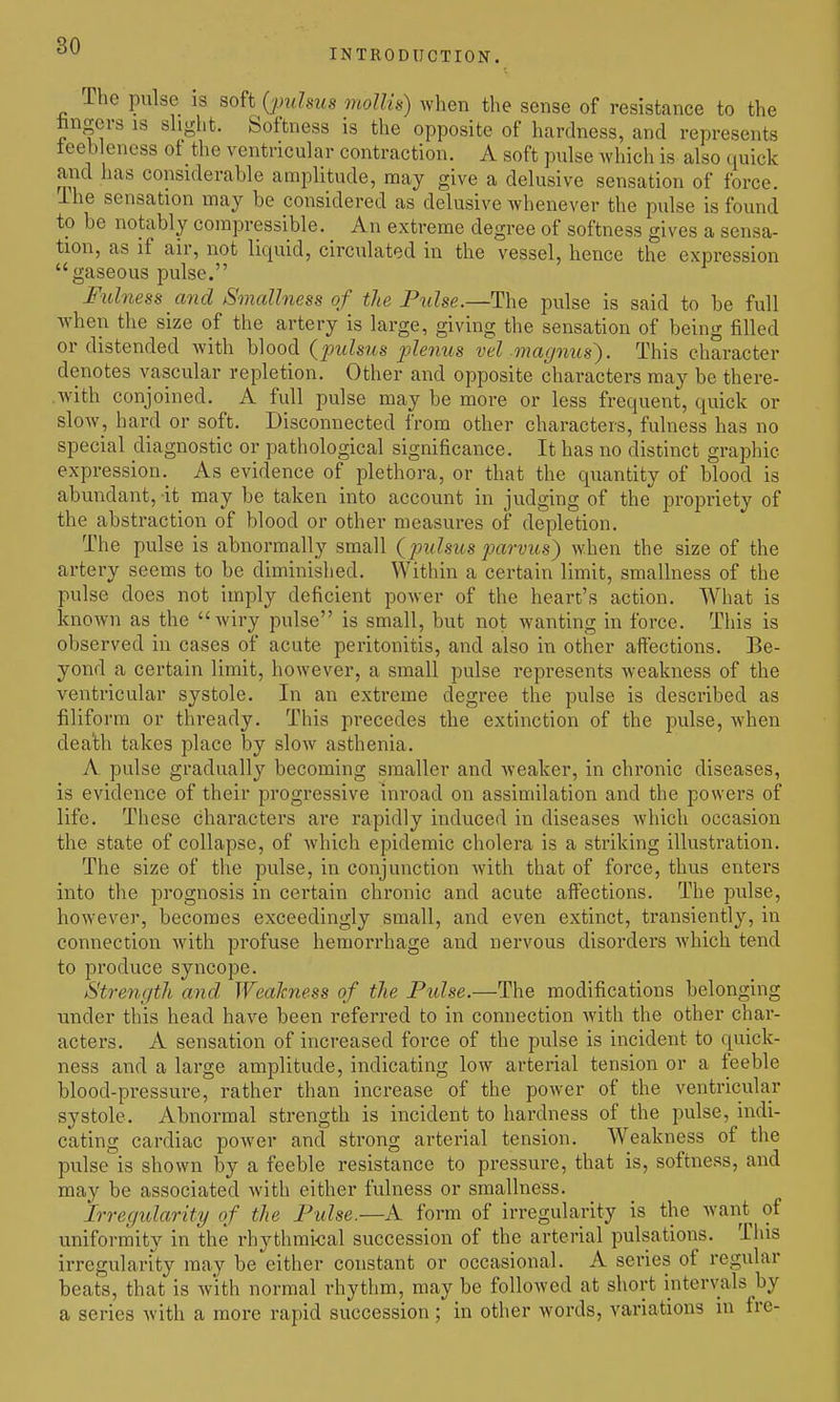 INTRODUCTION. The pulse is soft {pulsus mollis) Avhen the sense of resistance to the bngcvs is shght. Softness is the opposite of hardness, and represents ieeb eness ot the ventricular contraction. A soft pulse Avhich is also quick and has considerable amplitude, may give a delusive sensation of force. The sensation may be considered as delusive whenever the pulse is found to be notably compressible. An extreme degree of softness gives a sensa- tion, as if air, not liquid, circulated in the vessel, hence the expression gaseous pulse. Fulness and Smallness of tie Pulse.—The pulse is said to be full ■when the size of the artery is large, giving the sensation of being filled or distended with blood {pulsus jjlenus vel magnus'). This character denotes vascular repletion. Other and opposite characters may be there- .with conjoined. A full pulse may be more or less frequent, quick or slow, hard or soft. Disconnected from other characters, fulness has no special diagnostic or pathological significance. It has no distinct graphic expression. As evidence of plethora, or that the quantity of blood is abundant, it may be taken into account in judging of the propriety of the abstraction of blood or other measures of depletion. The pulse is abnormally small (pulsus parvus) when the size of the artery seems to be diminished. Within a certain limit, smallness of the pulse does not imply deficient power of the heart's action. What is known as the Aviry pulse is small, but not wanting in force. This is observed in cases of acute peritonitis, and also in other affections. Be- yond a certain limit, however, a small pulse represents weakness of the ventricular systole. In an extreme degree the pulse is described as filiform or thready. This precedes the extinction of the pulse, when dea'th takes place hj slow asthenia. A pulse gradually becoming smaller and weaker, in chronic diseases, is evidence of their progressive inroad on assimilation and the powers of life. These characters are rapidly induced in diseases which occasion the state of collapse, of which epidemic cholera is a striking illustration. The size of the pulse, in conjunction with that of force, thus enters into the prognosis in certain chronic and acute aff'ections. The pulse, however, becomes exceedingly small, and even extinct, transiently, in connection with profuse hemorrhage and nervous disorders which tend to produce syncope. Strength and Weakness of the Pidse.—The modifications belonging under this head have been referred to in connection with the other char- acters. A sensation of increased force of the pulse is incident to quick- ness and a large amplitude, indicating low arterial tension or a feeble blood-pressure, rather than increase of the power of the ventricular systole. Abnormal strength is incident to hardness of the pulse, indi- cating cardiac power and strong arterial tension. Weakness of the pulse is shown by a feeble resistance to pressure, that is, softness, and may be associated with either fulness or smallness. Irregidarity of the Pulse.—A form of irregularity is the want of uniformity in the rhythmical succession of the arterial pulsations. This irregulari'ty may be either constant or occasional. A series of regular beats, that is w'ith normal rhythm, may be followed at short intervals by a series with a more rapid succession; in other words, variations in fre-