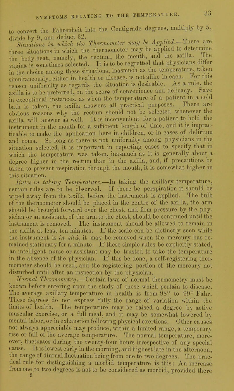 to convert the Fahrenheit into the Centigrade degrees, multiply by 5, divide by 9, and deduct 32. Situations in which the Thermometer may he Applied.—Lhere aie three situations in which the thermometer may be applied to determine the body-heat, namely, the rectum, the mouth, and the axilla, llie vacrina is sometimes selected. It is to be regretted that physicians differ in the choice among these situations, inasmuch as the temperature, taken simultaneously, either in health or disease, is not alike m each. For this reason uniformity as regards the situation is desirable. As a rule, the axilla is to be preferred, on the score of convenience and delicacy. Save in exceptional instances, as when the temperature of a patient m a cold bath is taken, the axilla answers all practical purposes. There are obvious reasons why the rectum should not be selected whenever the axilla will answer as well. It is inconvenient for a patient to hold the instrument in the mouth for a sufficient length of time, and it is imprac- ticable to make the application here in children, or in cases of delirium and coma. So long as there is not uniformity among physicians in the situation selected, it is important in reporting cases to specify that in Avhich the temperature was taken, inasmuch as it is generally about a degree higher in the rectum than in the axilla, and, if precautions be taken to prevent respiration through the mouth, it is somewhat higher in this situation. Rides in taking Temjm-ature.—In taking the axillary temperature, certain rules are to be observed. If there be perspiration it should be wiped away from the axilla before the instrument is applied. The bulb of the thermometer should be placed in the centre of the axilla, the arm should be brought forward over the chest, and firm pressure by the phy- sician or an assistant, of the arm to the chest, should be continued until the instrument is removed. The instrument should be allowed to remain in the axilla at least ten minutes. If the scale can be distinctly seen while the instrument is in situ, it may be removed when the mercury has I'e- mained stationary for a minute. If these simple rules be explicitly stated, an intelligent nurse or assistant may be trusted to take the temperature in the absence of the physician. If this be done, a self-registering ther- mometer should be used, and the registering portion of the mercury not disturbed until after an inspection by the physician. Normal Thermometry.—Certain laws of normal thermometry must be known before entering upon the study of those which pertain to disease. The average axillary temperature in health is from 98° to 99° Fahr. These degrees do not express fully the range of variation within the limits of health. The temperature may be raised a degree by active muscular exercise, or a full meal, and it may be somewhat lowered by mental labor, or in exhaustion following physical exertions. Other causes not always appreciable may produce, within a limited range, a temporary rise or fall of the average temperature. The normal temperature, more- over, fluctuates during the twenty-four hours irrespective of any special cause. It is lowest early in the morning, and highest late in the afternoon, the range of diurnal fluctuation being from one to two degrees. The prac- tical rule for distinguishing a morbid temperature is this: An increase from one to two degrees is not to be considered as morbid, provided there 8