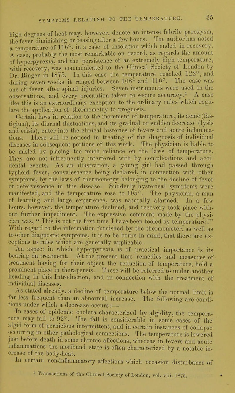 hi'^h decrrees of heat may, however, denote an intense febrile paroxysm, the fever dirainishint? or ceasing after a few hours. The author has noted a temperature of 110°, in a case of insolation which ended in recovery. A case, probably the most remarkable on record, as regards the amount of hyperpyrexia, and the persistence of an extremely high temperature, Avith recovery, was communicated to the Clinical Society of London by Dr. Ringer in 1875. In this case the temperature reached 122°, and during seven weeks it ranged between 108° and 110°. The case was one of fever after spinal injuries. Seven instruments were used in the observations, and every precaution taken to secure accuracy.^ ^ A case like this is an extraordinary exception to the ordinary rules Avhich regu- late the application of thermometry to prognosis. Certain laws in relation to the increment of temperature, its acme (fas- tigium), its diurnal fluctuations, and its gradual or sudden decrease (lysis and crisis), enter into the clinical histories of fevers and acute inflamma- tions. These will be noticed in treating of the diagnosis of individual diseases in subsequent portions of this work. The physician is liable to be misled by placing too much reliance on the Iuavs of temperature. They are not infrequently interfered with by complications and acci- dental events. As an illustration, a young girl had passed through typhoid fever, convalescence being declared, in connection with other symptoms, by the laws of thermometry belonging to the decline of fever or defervescence in this disease. Suddenly hysterical symptoms were manifested, and the temperature rose to 105°. The physician, a man of learning and large experience, was naturally alarmed. In a few hours, however, the temperature declined, and recovery took place with- out further impediment. The expressive comment made by the physi- cian was,  This is not the first time I have been fooled by temperature ! With regard to the information furnished by the thermometer, as well as toother diagnostic symptoms, it is to be borne in mind, that there are ex- ceptions to rules which are generally applicable. An aspect in which hyperpyrexia is of practical importance is its bearing on treatment. At the present time remedies and measures of treatment having for their object the reduction of temperature, hold a prominent place in therapeusis. These will be referred to under another heading in this Introduction, and in connection with the treatment of individual diseases. As stated already, a decline of temperature below the normal limit is far less frequent than an abnormal increase. The following are condi- tions under which a decrease occurs :— In cases of epidemic cholera characterized by algidity, the tempera- ture may fall to 92°. The fall is considerable in some cases of the algid form of pernicious intermittent, and in certain instances of collapse occurring in other pathological connections. The temperature is lowered just before death in some chronic affections, whereas in fevers and acute inflammations the moribund state is often characterized by a notable in- crease of the body-heat. In certain non-inflammatory affections which occasion disturbance of ' Transactions of the Clinical Society of London, vol. viii. 1875.