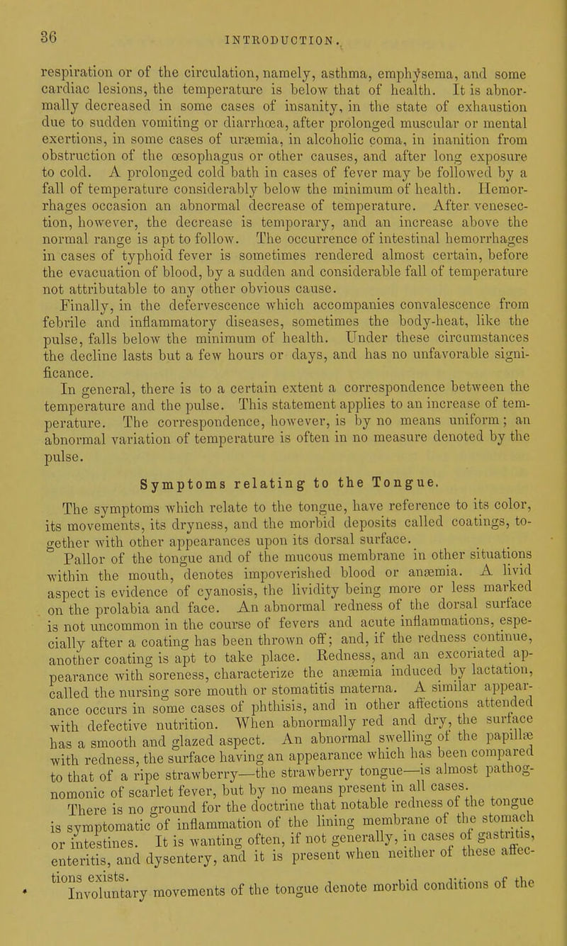 respiration or of the circulation, namely, asthma, emphysema, and some cardiac lesions, the temperature is below that of health. It is abnor- mally decreased in some cases of insanity, in the state of exhaustion due to sudden vomiting or diarrhoea, after prolonged muscular or mental exertions, in some cases of uraemia, in alcoholic coma, in inanition from obstruction of the oesophagus or other causes, and after long exposure to cold. A prolonged cold bath in cases of fever may be followed by a fall of temperature considerably below the minimum of health. Hemor- rhages occasion an abnormal decrease of temperature. After venesec- tion, however, the decrease is temporary, and an increase above the normal range is apt to follow. The occurrence of intestinal hemorrhages in cases of typhoid fever is sometimes rendered almost certain, before the evacuation of blood, by a sudden and considerable fall of temperature not attributable to any other obvious cause. Finally, in the defervescence which accompanies convalescence from febrile and inflammatory diseases, sometimes the body-heat, like the pulse, falls below the minimum of health. Under these circumstances the decline lasts but a few hours or days, and has no unfavorable signi- ficance. In general, there is to a certain extent a correspondence between the temperature and the pulse. This statement applies to an increase of tem- perature. The correspondence, however, is by no means uniform; an abnormal variation of temperature is often in no measure denoted by the pulse. Symptoms relating to the Tongue. The symptoms which relate to the tongue, have reference to its color, its movements, its dryness, and the morbid deposits called coatings, to- o-ether with other appearances upon its dorsal surface. Pallor of the tongue and of the mucous membrane in other situations within the mouth, denotes impoverished blood or anaemia. A livid aspect is evidence of cyanosis, the lividity being more or less marked on the prolabia and face. An abnormal redness of the dorsal surface is not uncommon in the course of fevers and acute inflammations, espe- cially after a coating has been thrown ofi; and, if the redness continue, another coating is apt to take place. Redness, and an excoriated ap- pearance with soreness, characterize the anasmia induced by lactation, called the nursing sore mouth or stomatitis materna. A similar appear- ance occurs in some cases of phthisis, and in other aftections attended with defective nutrition. When abnormally red and dry, the surta<;e has a smooth and glazed aspect. An abnormal swelling ot the papilh^ with redness, the surface having an appearance which has been compared to that of a ripe strawberry—the strawberry tongue—is almost pathog- nomonic of scarlet fever, but by no means present in all cases. There is no ground for the doctrine that notable redness ot the tongue is symptomatic of inflammation of the lining membrane of the stomach or intestines. It is wanting often, if not generally, in cases of gastr^is, enteritis, and dysentery, and it is present when neither ot these affec- '''Jnvduntary movements of the tongue denote morbid conditions of the