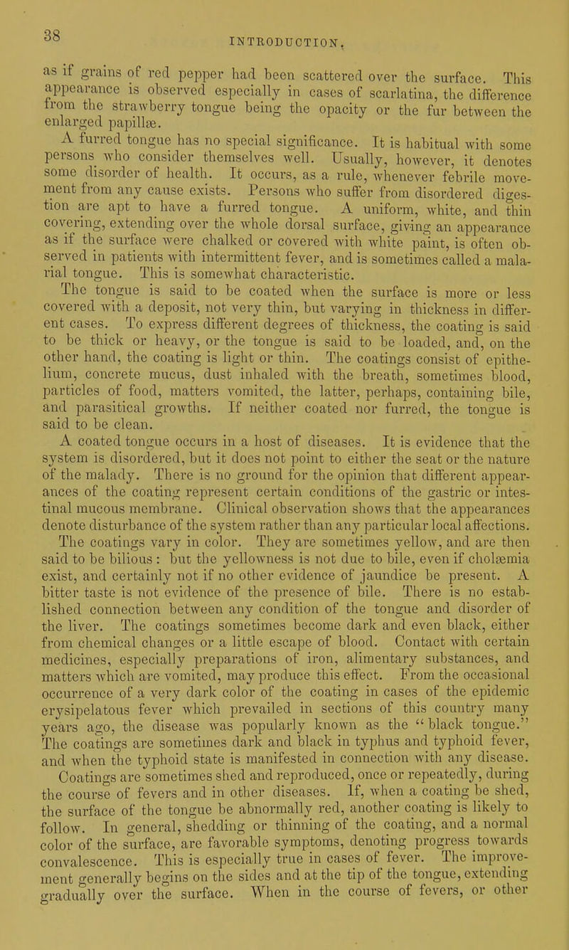 INTRODUCTION, as if grains of red pepper had been scattered over the surface. This appearance is observed especially in cases of scarlatina, the difference trom the strawberry tongue being the opacity or the fur between the enlarged papillae. A furred tongue has no special significance. It is habitual with some persons Avho consider themselves well. Usually, however, it denotes some disorder of health. It occurs, as a rule, Avhenever febrile move- ment from any cause exists. Persons who suffer from disordered diges- tion are apt to have a furred tongue. A uniform, white, and thin covering, extending over the whole dorsal surface, giving an appearance as if the surface were chalked or covered with white paint, is often ob- served in patients with intermittent fever, and is sometimes called a mala- rial tongue. This is somewhat characteristic. The tongue is said to be coated when the surface is more or less covered with a deposit, not very thin, but varying in thickness in differ- ent cases. To express different degrees of thickness, the coating is said to be thick or heavy, or the tongue is said to be loaded, and, on the other hand, the coating is light or thin. The coatings consist of epithe- lium, concrete mucus, dust inhaled with the breath, sometimes blood, particles of food, matters vomited, the latter, perhaps, containing bile, and parasitical growths. If neither coated nor furred, the tongue is said to be clean. A coated tongue occurs in a host of diseases. It is evidence that the system is disordered, but it does not point to either the seat or the nature of the malady. There is no ground for the opinion that different appear- ances of the coating represent certain conditions of the gastric or intes- tinal mucous membrane. Clinical observation shows that the appearances denote disturbance of the system rather than any particular local affections. The coatings vary in color. They ai'e sometimes yellow, and are then said to be bilious : but the yellowness is not due to bile, even if cholasmia exist, and certainly not if no other evidence of jaundice be present. A bitter taste is not evidence of the presence of bile. There is no estab- lished connection between any condition of the tongue and disorder of the liver. The coatings sometimes become dark and even black, either from chemical changes or a little escape of blood. Contact with certain medicines, especially preparations of iron, alimentary substances, and matters which are vomited, may produce this effect. From the occasional occurrence of a very dark color of the coating in cases of the epidemic erysipelatous fever which prevailed in sections of this country many years ago, the disease was popularly known as the black tongue. The coatings are sometimes dark and black in typhus and typhoid fever, and when the typhoid state is manifested in connection with any disease. Coatings are sometimes shed and reproduced, once or repeatedly, during the course of fevers and in other diseases. If, when a coating be shed, the surface of the tongue be abnormally red, another coating is likely to follow. In general, shedding or thinning of the coating, and a normal color of the surface, are favorable symptoms, denoting progress towards convalescence. This is especially true in cases of fever. The improve- ment generally begins on the sides and at the tip of the tongue, extending gradually over the surface. When in the course of fevers, or other