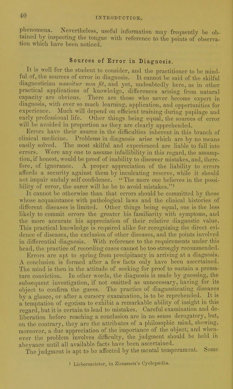 INTRODUCTION,. phenomena. Nevertheless, useful information may frequently be ob- tained by inspecting the tongue with reference to the points of observa- tion which have been noticed. Sources of Error in Diagnosis. It is well for the student to consider, and the practitioner to be mind- ful of, the sources of error in diagnosis. It cannot be said of the skilful diagnostician naseitur non jit, and yet, undoubtedly here, as in other practical applications of knowledge, differences arising from natural capacity are obvious. There are those who never become expert in diagnosis, with ever so much learning, application, and opportunities for experience. Much will depend on efficient training during pupilage and early professional life. Other things being equal, the sources of error will be avoided in proportion as they are clearly apprehended. Errors have their source in the diffi^culties inherent in this branch of clinical medicine. Problems in diagnosis arise which are by no means easily solved. The most skilful and experienced are liable^to fall into errors. Were any one to assume infallibility in this regard, the assump- tion, if honest, would be proof of inability to discover mistakes, and, there- fore, of ignorance. A proper appreciation of the liability to errors affords a security against them by inculcating reserve, Avhile it should not impair unduly self confidence. The more one believes in the possi- bility of error, the surer will he be to avoid mistakes.^ It cannot be otherwise than that errors should be committed by those whose acquaintance with pathological laws and the clinical histories of different diseases is limited. Other things being equal, one is the less likely to commit errors the greater his familiarity with symptoms, and the more accurate his appi*eciation of their relative diagnostic value. This practical knowledge is required alike for recognizing the direct evi- dence of diseases, the exclusion of other diseases, and the points involved in differential diagnosis. With reference to the requirements under this head, the practice of recording cases cannot be too strongly recommended. Errors are apt to spring from precipitancy in arriving at a diagnosis. A conclusion is formed after a few facts only have been ascertained. The mind is then in the attitude of seeking for proof to sustain a prema- ture conviction. In other words, the diagnosis is made by guessing, the subsequent investigation, if not omitted as unnecessary, having for its object to confirm the guess. The practice of diagnosticating diseases by a glance, or after a cursory examination, is to be reprehended._ It is a temptation of egotism to exhibit a remarkable ability of insight in this regard, but it is certain to lead to mistakes. Careful examination and de- liberation before reaching a conclusion are in no sense derogatory, but, on the contrary, they are the attributes of a philosophic mind, showing, moreover, a due appreciation of the importance of the object, and wlien- ever the problem involves difficulty, the judgment should be held in abeyance until all available facts have been ascertained. The judgment is apt to be affected by the mental temperament. Some ' Liebermeister, in Ziemssen's Cyclopsedia.