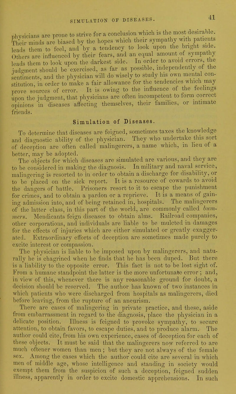 SIMULATION OF DISEASES. physicians are prone to strive for a conclusion which is the most desirable. Their minds are biased by the hopes which their sympathy with patients leads them to feel, and by a tendency to look upon the bright side. Others are influenced by their fears, and an equal amount of sympathy leads them to look upon the darkest side. In order to avoid errors, the ludo-ment should be exercised, as far as possible, independently of the senttments, and the physician will do wisely to study his own mental con- stitution, in order to make a fair allowance for the tendencies which may prove sources of error. It is owing to the influence of the feelings upon the judgment, that physicians are often incompetent to form correct opinions in diseases aftecting themselves, their families, or intimate friends. Simulation of Diseases. To determine that diseases are feigned, sometimes taxes the knowledge and diagnostic ability of the physician. They who undertake this sort of deception are often called malingerers, a name which, in lieu of a better, may be adopted. The objects for which diseases are simulated are various, and they are to be considered in making the diagnosis. In military and naval service, malingering is resorted to in order to obtain a discharge for disability, or to be° placed on the sick report. It is a resource of cowards to avoid the dangers of battle. Prisoners resort to it to escape the punishment for crimes, and to obtain a pardon or a reprieve. It is a means of gain- ing admission into, and of being retained in, hospitals. The malingerers of the latter class, in this part of the world, are commonly called biim- mers. Mendicants feign diseases to obtain alms. Railroad companies, other corporations, and individuals are liable to be mulcted in damages for the effects of injuries which are either simulated or greatly exagger- ated. Extraordinary efforts of deception are sometimes made purely to excite interest or compassion. The physician is liable to be imposed upon by malingerers, and natu- rally he is chagrined when he finds that he has been duped. But there is a liability to the opposite error. This fact is not to be lost sight of. From a humane standpoint the latter is the more unfortunate error ; and, in view of this, whenever there is any reasonable ground for doubt, a decision should be reserved. The author has known of two instances in which patients who were discharged from hospitals as malingerers, died before leaving, from the rupture of an aneurism. There are cases of malingering in private practice, and these, aside from embarrassment in regard to the diagnosis, place the physician in a delicate position. Illness is feigned to provoke sympathy, to secure attention, to obtain favors, to escape duties, and to produce alarm. The author could cite, from his own experience, cases of deception for each of these objects. It must be said that the malingerers now referred to are much oftener women than men; but they are not always of the female sex. Among the cases which the author could cite are several in which men of middle age, whose intelligence and standing in society would exempt them from the suspicion of such a deception, feigned sudden illness, apparently in order to excite domestic apprehensions. In such